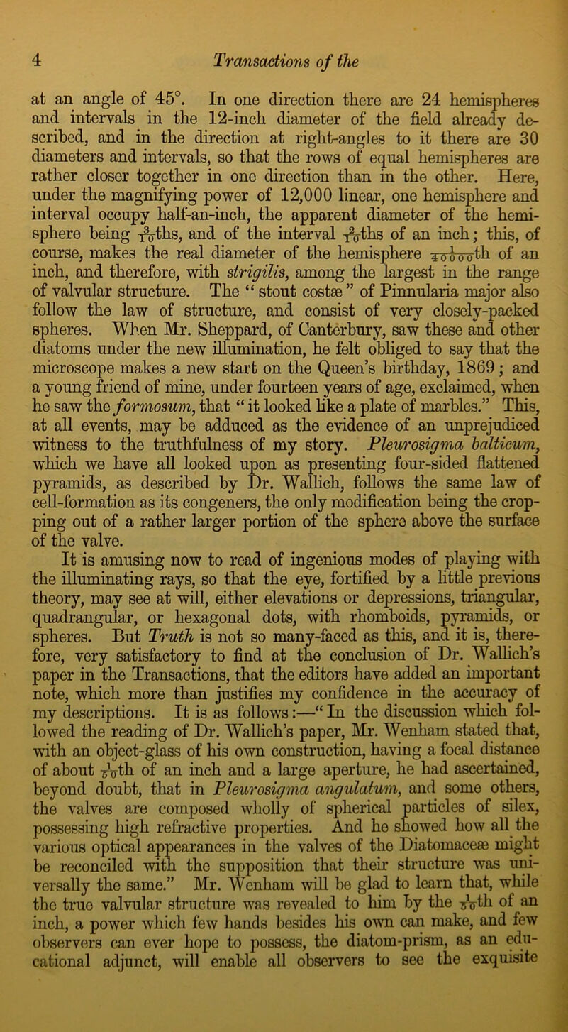 at an angle of 45°. In one direction there are 24 hemispheres and intervals in the 12-inch diameter of the field already de- scribed, and in the direction at right-angles to it there are 30 diameters and intervals, so that the rows of equal hemispheres are rather closer together in one direction than in the other. Here, under the magnifying power of 12,000 linear, one hemisphere and interval occupy half-an-inch, the apparent diameter of the hemi- sphere being T3oths, and of the interval Toths of an inch; this, of course, makes the real diameter of the hemisphere Towolh of an inch, and therefore, with strigilis, among the largest in the range of valvular structure. The “ stout costae ” of Pinnularia major also follow the law of structure, and consist of very closely-packed spheres. When Mr. Sheppard, of Canterbury, saw these and other diatoms under the new illumination, he felt obliged to say that the microscope makes a new start on the Queen’s birthday, 1869 ; and a young friend of mine, under fourteen years of age, exclaimed, when he saw the formosum, that “ it looked like a plate of marbles.” This, at all events, may be adduced as the evidence of an unprejudiced witness to the truthfulness of my story. Pleurosigma balticum, which we have all looked upon as presenting four-sided flattened pyramids, as described by Dr. Wallich, follows the same law of cell-formation as its congeners, the only modification being the crop- ping out of a rather larger portion of the sphere above the surface of the valve. It is amusing now to read of ingenious modes of playing with the illuminating rays, so that the eye, fortified by a little previous theory, may see at will, either elevations or depressions, triangular, quadrangular, or hexagonal dots, with rhomboids, pyramids, or spheres. But Truth is not so many-faced as this, and it is, there- fore, very satisfactory to find at the conclusion of Dr. Wallich’s paper in the Transactions, that the editors have added an important note, which more than justifies my confidence in the accuracy of my descriptions. It is as follows:—“ In the discussion which fol- lowed the reading of Dr. Wallich’s paper, Mr. Wenharn stated that, with an object-glass of his own construction, having a focal distance of about Tj’oth. of an inch and a large aperture, he had ascertained, beyond doubt, that in Pleurosigma angulatum, and some others, the valves are composed wholly of spherical particles of silex, possessing high refractive properties. And he showed how all the various optical appearances in the valves of the Diatomaceas might be reconciled with the supposition that their structure was uni- versally the same.” Mr. Wenharn will be glad to learn that, while the true valvular structure was revealed to him by the uVth of an inch, a power which few hands besides his own can make, and few observers can ever hope to possess, the diatom-prism, as an edu- cational adjunct, will enable all observers to see the exquisite