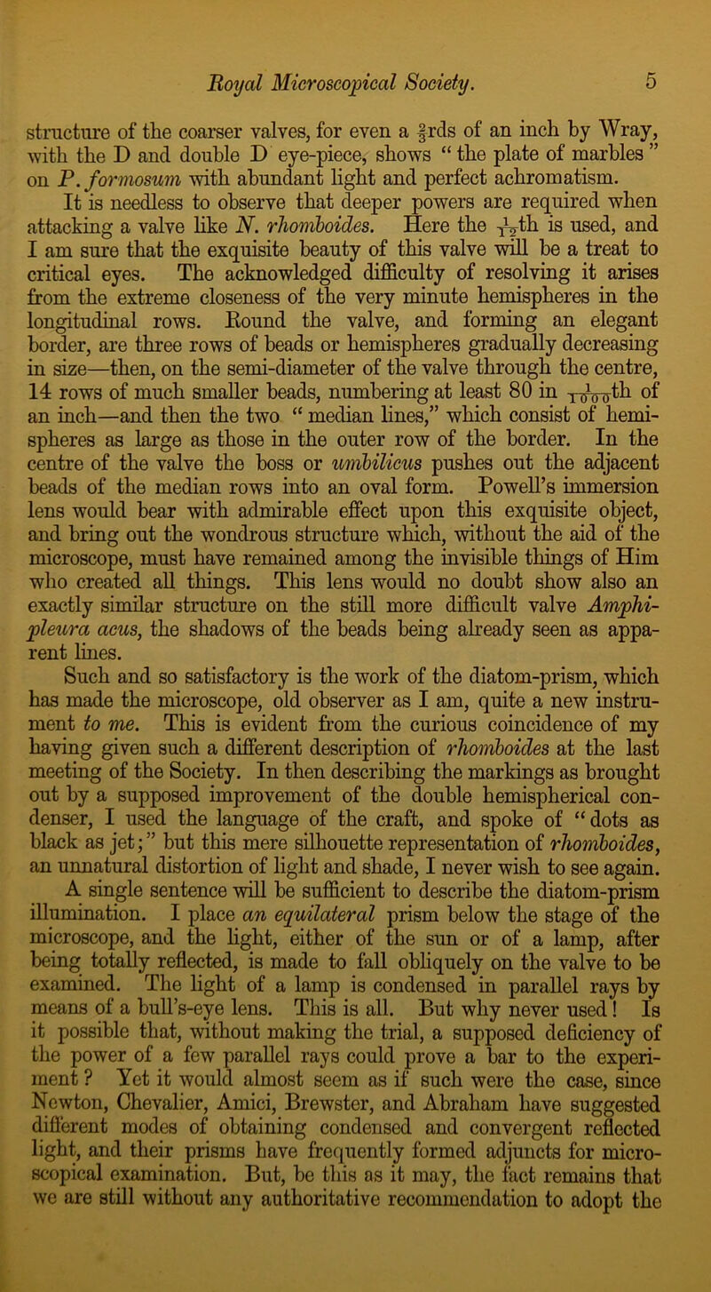structure of the coarser valves, for even a frets of an inch by Wray, with the D and double D eye-piece, shows “ the plate of marbles ” on P. formosum with abundant light and perfect achromatism. It is needless to observe that deeper powers are required when attacking a valve like N. rhomboides. Here the foth is used, and I am sure that the exquisite beauty of this valve will be a treat to critical eyes. The acknowledged difficulty of resolving it arises from the extreme closeness of the very minute hemispheres in the longitudinal rows. Bound the valve, and forming an elegant border, are three rows of beads or hemispheres gradually decreasing in size—then, on the semi-diameter of the valve through the centre, 14 rows of much smaller beads, numbering at least 80 in y^Vo-th 0f an inch—and then the two “ median lines,” which consist of hemi- spheres as large as those in the outer row of the border. In the centre of the valve the boss or umbilicus pushes out the adjacent beads of the median rows into an oval form. Powell’s immersion lens would bear with admirable effect upon this exquisite object, and bring out the wondrous structure which, without the aid of the microscope, must have remained among the invisible things of Him who created all things. This lens would no doubt show also an exactly similar structure on the still more difficult valve Amphi- pleura acus, the shadows of the beads being already seen as appa- rent lines. Such and so satisfactory is the work of the diatom-prism, which has made the microscope, old observer as I am, quite a new instru- ment to me. This is evident from the curious coincidence of my having given such a different description of rhomboides at the last meeting of the Society. In then describing the markings as brought out by a supposed improvement of the double hemispherical con- denser, I used the language of the craft, and spoke of “dots as black as jet;” but this mere silhouette representation of rhomboides, an unnatural distortion of light and shade, I never wish to see again. A single sentence will be sufficient to describe the diatom-prism illumination. I place an equilateral prism below the stage of the microscope, and the light, either of the sun or of a lamp, after being totally reflected, is made to fall obliquely on the valve to be examined. The light of a lamp is condensed in parallel rays by means of a bull’s-eye lens. This is all. But why never used! Is it possible that, without making the trial, a supposed deficiency of the power of a few parallel rays could prove a bar to the experi- ment ? Yet it would almost seem as if such were the case, since Newton, Chevalier, Amici, Brewster, and Abraham have suggested different modes of obtaining condensed and convergent reflected light, and their prisms have frequently formed adjuncts for micro- scopical examination. But, be this as it may, the fact remains that we are still without any authoritative recommendation to adopt the