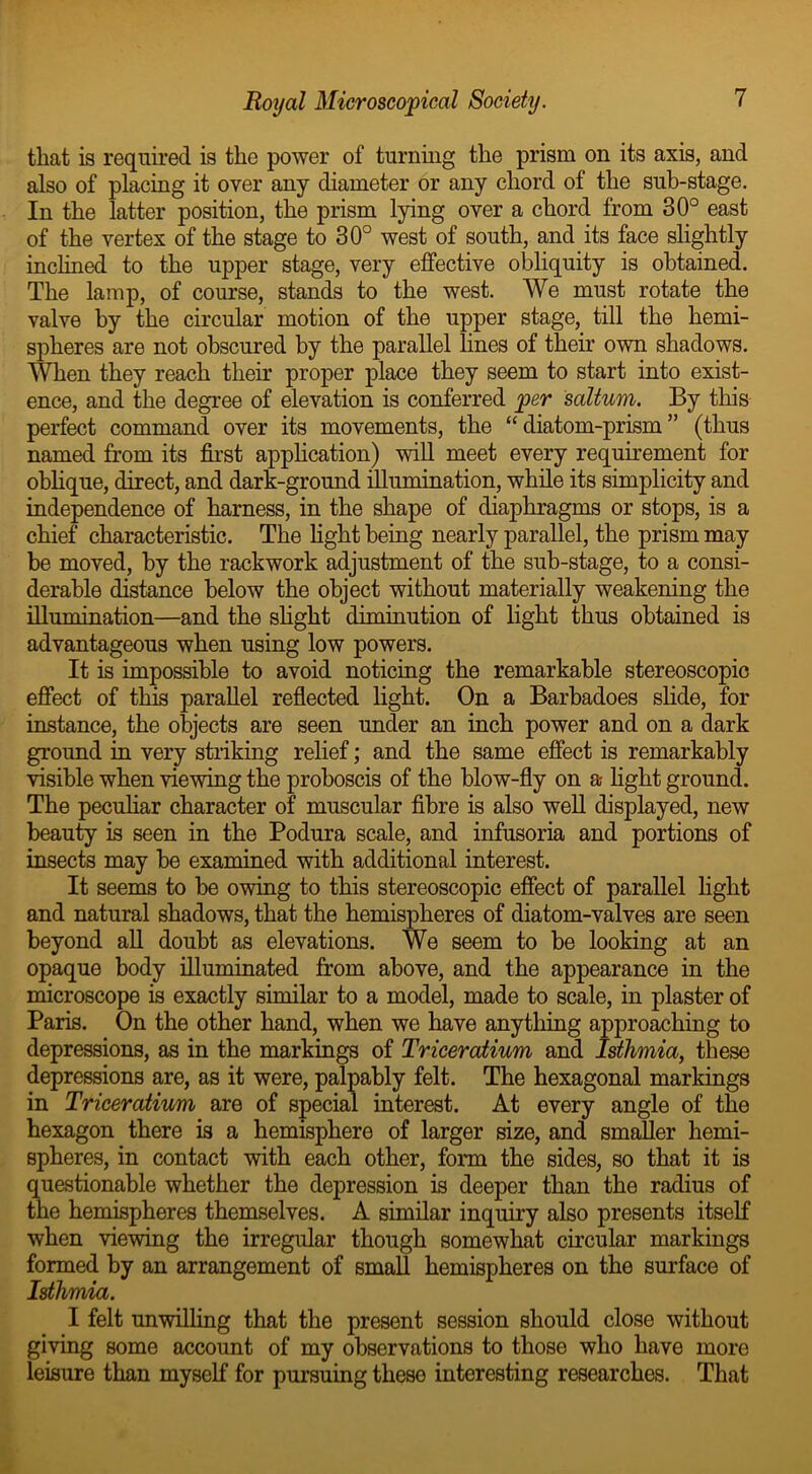 that is required is the power of turning the prism on its axis, and also of placing it over any diameter or any chord of the sub-stage. In the latter position, the prism lying over a chord from 30° east of the vertex of the stage to 30° west of south, and its face slightly inclined to the upper stage, very effective obliquity is obtained. The lamp, of course, stands to the west. We must rotate the valve by the circular motion of the upper stage, till the hemi- spheres are not obscured by the parallel lines of their own shadows. When they reach their proper place they seem to start into exist- ence, and the degree of elevation is conferred per saltum. By this perfect command over its movements, the “diatom-prism” (thus named from its first application) will meet every requirement for oblique, direct, and dark-ground illumination, while its simplicity and independence of harness, in the shape of diaphragms or stops, is a chief characteristic. The fight being nearly parallel, the prism may be moved, by the rackwork adjustment of the sub-stage, to a consi- derable distance below the object without materially weakening the illumination—and the slight diminution of fight thus obtained is advantageous when using low powers. It is impossible to avoid noticing the remarkable stereoscopic effect of this parallel reflected fight. On a Barbadoes slide, for instance, the objects are seen under an inch power and on a dark ground in very striking relief; and the same effect is remarkably visible when viewing the proboscis of the blow-fly on a fight ground. The peculiar character of muscular fibre is also well displayed, new beauty is seen in the Podura scale, and infusoria and portions of insects may be examined with additional interest. It seems to be owing to this stereoscopic effect of parallel fight and natural shadows, that the hemispheres of diatom-valves are seen beyond all doubt as elevations. We seem to be looking at an opaque body illuminated from above, and the appearance in the microscope is exactly similar to a model, made to scale, in plaster of Paris. On the other hand, when we have anything approaching to depressions, as in the markings of Triceratium and Isthmia, these depressions are, as it were, palpably felt. The hexagonal markings in Triceratium are of special interest. At every angle of the hexagon there is a hemisphere of larger size, and smaller hemi- spheres, in contact with each other, form the sides, so that it is questionable whether the depression is deeper than the radius of the hemispheres themselves. A similar inquiry also presents itself when viewing the irregular though somewhat circular markings formed by an arrangement of small hemispheres on the surface of Isthmia. I felt unwilling that the present session should close without giving some account of my observations to those who have more leisure than myself for pursuing these interesting researches. That