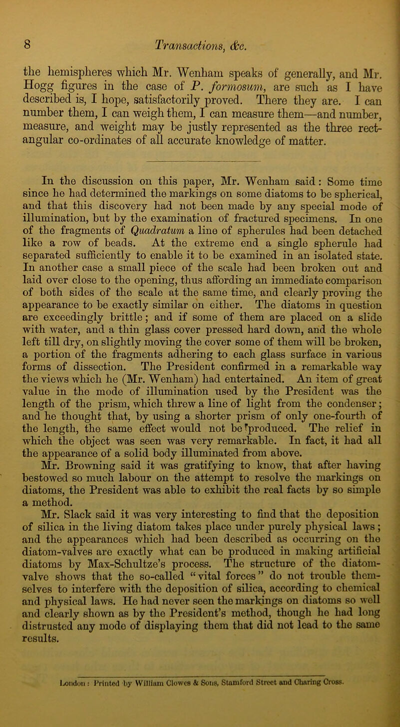 the hemispheres which Mr. Wenham speaks of generally, and Mr. Hogg figures in the case of P. formosum, are such as I have described is, I hope, satisfactorily proved. There they are. I can number them, I can weigh them, I can measure them—and number, measure, and weight may be justly represented as the three rect- angular co-ordinates of all accurate knowledge of matter. In the discussion on this paper, Mr. Wenham said: Some time since he had determined the markings on some diatoms to be spherical, and that this discovery had not been made by any special mode of illumination, but by the examination of fractured specimens. In one of the fragments of Quadratum a line of spherules had been detached like a row of beads. At the extreme end a single spherule had separated sufficiently to enable it to be examined in an isolated state. In another case a small piece of the scale had been broken out and laid over close to the opening, thus affording an immediate comparison of both sides of the scale at the same time, and clearly proving the appearance to be exactly similar on either. The diatoms in question are exceedingly brittle; and if some of them are placed on a slide with water, and a thin glass cover pressed hard down, and the whole left till dry, on slightly moving the cover some of them will be broken, a portion of the fragments adhering to each glass surface in various forms of dissection. The President confirmed in a remarkable way the views which he (Mr. Wenham) had entertained. An item of great value in the mode of illumination used by the President was the length of the prism, which threw a line of light from the condenser; and he thought that, by using a shorter prism of only one-fourth of the length, the same effect would not be Fproduced. The relief in which the object was seen was very remarkable. In fact, it had all the appearance of a solid body illuminated from above. Mr. Browning said it was gratifying to know, that after having bestowed so much labour on the attempt to resolve the markings on diatoms, the President was able to exhibit the real facts by so simple a method. Mr. Slack said it was very interesting to find that the deposition of silica in the living diatom takes place under purely physical laws; and the appearances which had been described as occurring on the diatom-valves are exactly what can be produced in making artificial diatoms by Max-Sclmltze’s process. The structure of the diatom- valve shows that the so-called “ vital forces ” do not trouble them- selves to interfere with the deposition of silica, according to chemical and physical laws. He had never seen the markings on diatoms so well and clearly shown as by the President’s method, though he had long distrusted any mode of displaying them that did not lead to the same results. London : Printed by William Clowes & Sons, Stamford Street and Charing Cross.