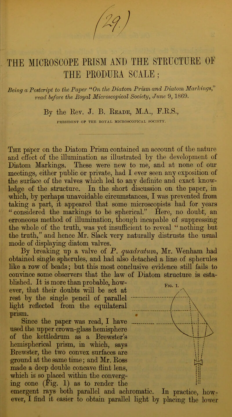 THE MICROSCOPE PRISM AND THE STRUCTURE OF THE PRODURA SCALE; Being a Postcript to the Paper “On the Diatom Prism and Diatom Markings, read before the Royal Microscopical Society, June 9,1869. By the Rev. J. B. Reade, M.A., F.R.S., PRESIDENT OF THE ROYAL MICROSCOPICAL SOCIETY. The paper on the Diatom Prism contained an account of the nature and effect of the illumination as illustrated hy the development of Diatom Markings. These were new to me, and at none of our meetings, either public or private, had I ever seen any exposition of the surface of the valves which led to any definite and exact know- ledge of the structure. In the short discussion on the paper, in which, hy perhaps unavoidable circumstances, I was prevented from taking a part, it appeared that some microscopists had for years “considered the markings to be spherical.” Here, no doubt, an erroneous method of illumination, though incapable of suppressing the whole of the truth, was yet insufficient to reveal <c nothing but the truth,” and hence Mr. Slack very naturally distrusts the usual mode of displaying diatom valves. By breaking up a valve of P. quadratum, Mr. Wenham had obtained single spherules, and had also detached a line of spherules like a row of heads; but this most conclusive evidence still fails to convince some observers that the law of Diatom structure is esta- blished. It is more than probable, how- ever, that their doubts will be set at rest by the single pencil of parallel light reflected from the equilateral prism. Since the paper was read, I have used the upper crown-glass hemisphere of the kettledrum as a Brewster’s hemispherical prism, in which, says Brewster, the two convex surfaces are ground at the same time; and Mr. Ross made a deep double concave flint lens, which is so placed within the converg- ing cone (Fig. 1) as to render the emergent rays both parallel and achromatic. In practice, how- ever, I find it easier to obtain parallel light by placing the lower