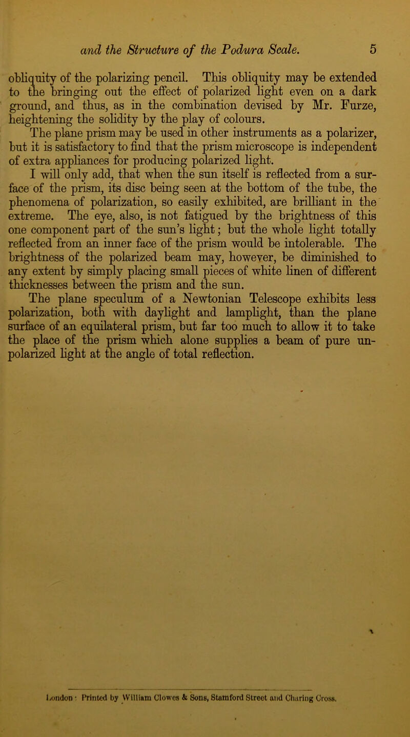 obliquity of the polarizing pencil. This obliquity may be extended to the bringing out the effect of polarized light even on a dark ground, and thus, as in the combination devised by Mr. Furze, heightening the solidity by the play of colours. The plane prism may be used in other instruments as a polarizer, but it is satisfactory to find that the prism microscope is independent of extra appliances for producing polarized light. I will only add, that when the sun itself is reflected from a sur- face of the prism, its disc being seen at the bottom of the tube, the phenomena of polarization, so easily exhibited, are brilliant in the extreme. The eye, also, is not fatigued by the brightness of this one component part of the sun’s light; but the whole light totally reflected from an inner face of the prism would be intolerable. The brightness of the polarized beam may, however, be diminished to any extent by simply placing small pieces of white linen of different thicknesses between the prism and the sun. The plane speculum of a Newtonian Telescope exhibits less polarization, both with daylight and lamplight, than the plane surface of an equilateral prism, but far too much to allow it to take the place of the prism which alone supplies a beam of pure un- polarized light at the angle of total reflection. \ London * Printed by William Clowes & Sons, Stamford Street and Charing Cross.