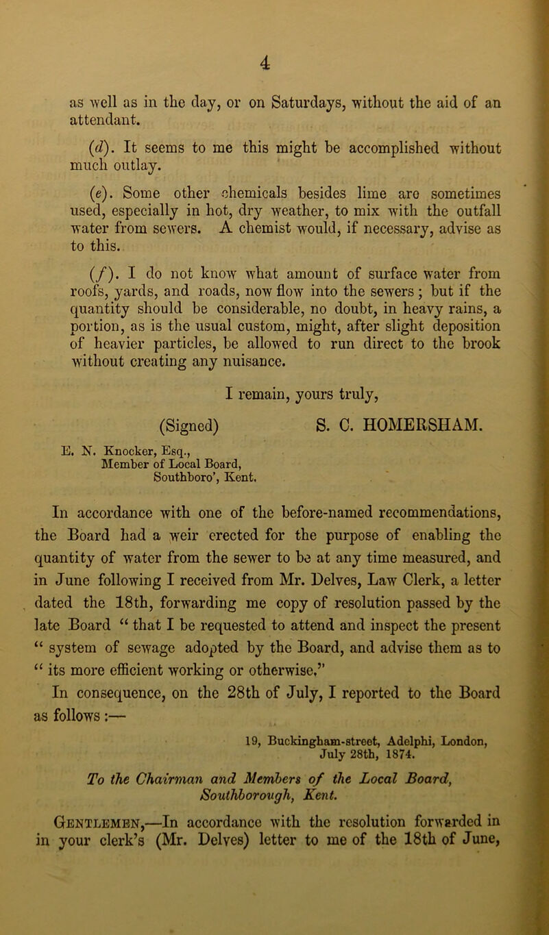 as well as in the day, or on Saturdays, without the aid of an attendant. (d) . It seems to me this might be accomplished without much outlay. (e) . Some other chemicals besides lime aro sometimes used, especially in hot, dry weather, to mix with the outfall water from sewers. A chemist would, if necessary, advise as to this. (/). I do not know what amount of surface water from roofs, yards, and roads, now flow into the sewers ; but if the quantity should be considerable, no doubt, in heavy rains, a portion, as is the usual custom, might, after slight deposition of heavier particles, be allowed to run direct to the brook without creating any nuisance. I remain, yours truly, (Signed) S. 0. HOMERSHAM. E. N. Knocker, Esq., Member of Local Board, Southboro’, Kent. In accordance with one of the before-named recommendations, the Board had a weir erected for the purpose of enabling the quantity of water from the sewer to be at any time measured, and in June following I received from Mr. Delves, Law Clerk, a letter dated the 18th, forwarding me copy of resolution passed by the late Board “ that I be requested to attend and inspect the present “ system of sewage adopted by the Board, and advise them as to “ its more efficient working or otherwise,” In consequence, on the 28th of July, I reported to the Board as follows:— . ft A 19, Buckingkam-street, Adelphi, London, July 28th, 1874. To the Chairman and Members of the Local Board, Southborough, Kent. Gentlemen,—In accordance with the resolution forwarded in in your clerk’s (Mr. Delves) letter to me of the 18th of June,