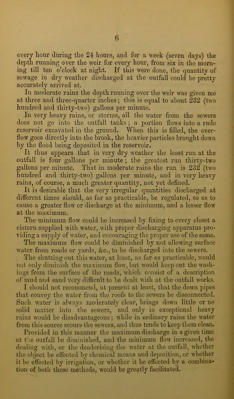 every hour during the 24 hours, and for a week (seven days) the depth running over the weir for every hour, from six in the morn- ing till ten o’clock at night. If this were done, the quantity of sewage in dry weather discharged at the outfall could be pretty accurately arrived at. In moderate rains the depth running over the weir was given me at three and three-quarter inches; this is equal to about 232 (two hundred and thirty-two) gallons per minute. In very heavy rains, or storms, all the water from the sewers does not go into the outfall tanks; a portion flows into a rude reservoir excavated in the ground. When this is filled, the over- flow goes directly into the brook, the heavier particles brought down by the flood being deposited in the reservoir. It thus appears that in very dry weather the least run at the outfall is four gallons per minute ; the greatest run thirty-two gallons per minute. That in moderate rains the run is 232 (two hundred and thirty-two) gallons per minute, and in very heavy rains, of course, a much greater quantity, not yet defined. It is desirable that the very irregular quantities discharged at different times should, as far as practicable, be regulated, so as to cause a greater flow or discharge at the minimum, and a lesser flow at the maximum. The minimum flow could be increased by fixing to every closet a cistern supplied with water, with proper discharging apparatus pro- viding a supply of water, and encouraging the proper use of the same. The maximum flow could be diminished by not allowing surface water from roads or yards, &c., to be discharged into the sewers. The shutting out this water, at least, as far as practicable, would not only diminish the maximum flow, but would keep out the wash- ings from the surface of the roads, which consist of a description of mud and sand very difficult to be dealt with at the outfall works. I should not recommend, at present at least, that the down pipes that convey the water from the roofs to the sewers be disconnected. Such water is always moderately clear, brings down little or no solid matter into the sewers, and only in exceptional heavy rains would be disadvantageous; while in ordinary rains the water from this source scours the sevrers, and thus tends to keep them clean. Provided in this manner the maximum discharge in a given time at the outfall be diminished, and the minimum flow increased, the dealing with, or the deodorising the water at the outfall, whether the object be effected by chemical means and deposition, or whether it be effected by irrigation, or whether it be effected by a combina- tion of both these methods, would be greatly facilitated.