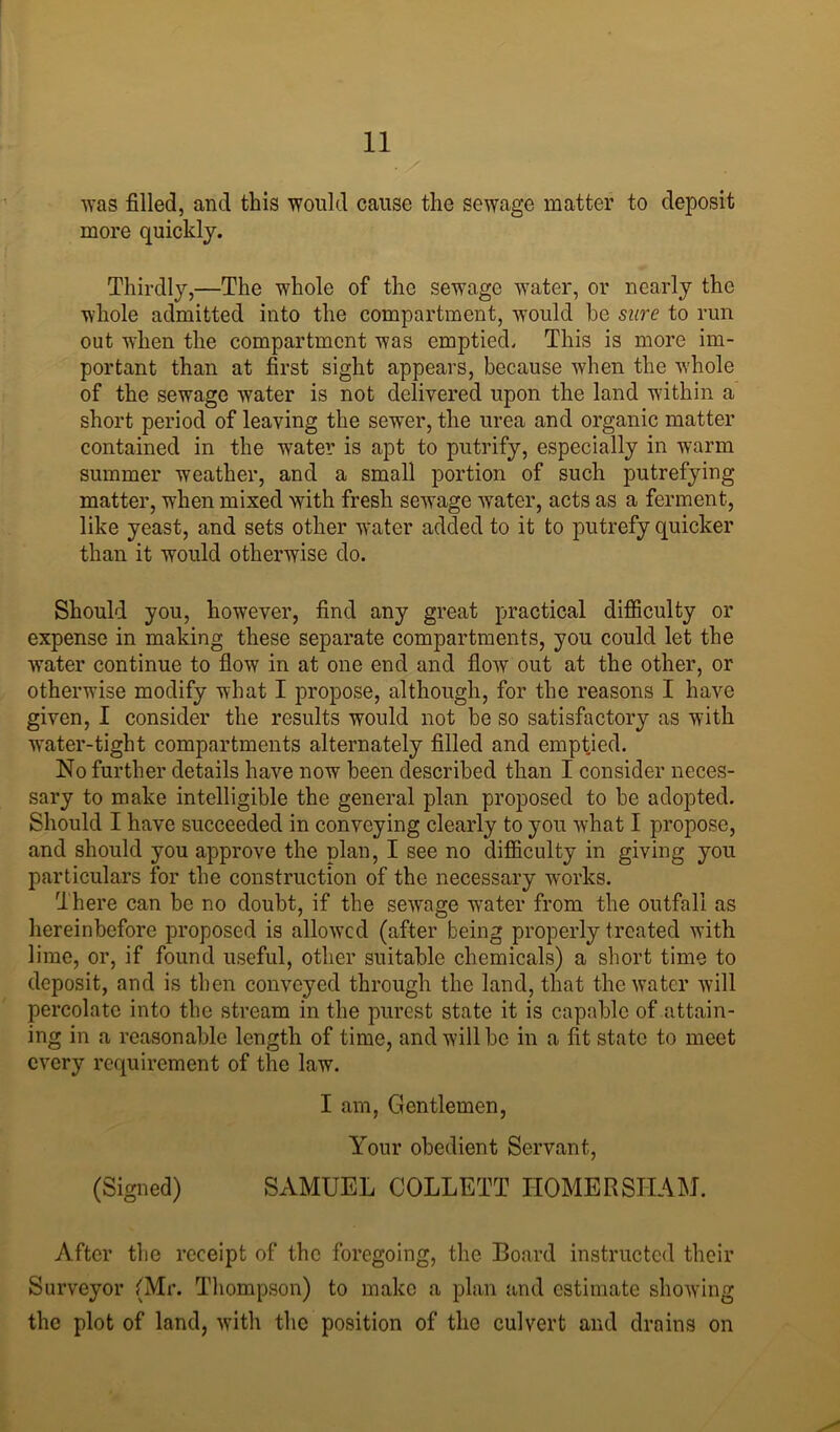 was filled, and this would cause the sewage matter to deposit more quickly. Thirdly,—The whole of the sewage water, or nearly the whole admitted into the compartment, would he sure to run out when the compartment was emptied. This is more im- portant than at first sight appears, because when the whole of the sewage water is not delivered upon the land within a short period of leaving the sewer, the urea and organic matter contained in the water is apt to putrify, especially in warm summer weather, and a small portion of such putrefying matter, when mixed with fresh sewage water, acts as a ferment, like yeast, and sets other water added to it to putrefy quicker than it would otherwise do. Should you, however, find any great practical difficulty or expense in making these separate compartments, you could let the water continue to flow in at one end and flow out at the other, or otherwise modify what I propose, although, for the reasons I have given, I consider the results would not be so satisfactory as with water-tight compartments alternately filled and emptied. No further details have now been described than I consider neces- sary to make intelligible the general plan proposed to be adopted. Should I have succeeded in conveying clearly to you what I propose, and should you approve the plan, I see no difficulty in giving you particulars for the construction of the necessary works. There can be no doubt, if the sewage water from the outfall as hereinbefore proposed is allowed (after being properly treated with lime, or, if found useful, other suitable chemicals) a short time to deposit, and is then conveyed through the land, that the water will percolate into the stream in the purest state it is capable of attain- ing in a reasonable length of time, and will be in a fit state to meet every requirement of the law. I am, Gentlemen, Your obedient Servant, (Signed) SAMUEL COLLETT HOMERSITAM. After the receipt of the foregoing, the Board instructed their Surveyor (Mr. Thompson) to make a plan and estimate showing the plot of land, with the position of the culvert and drains on