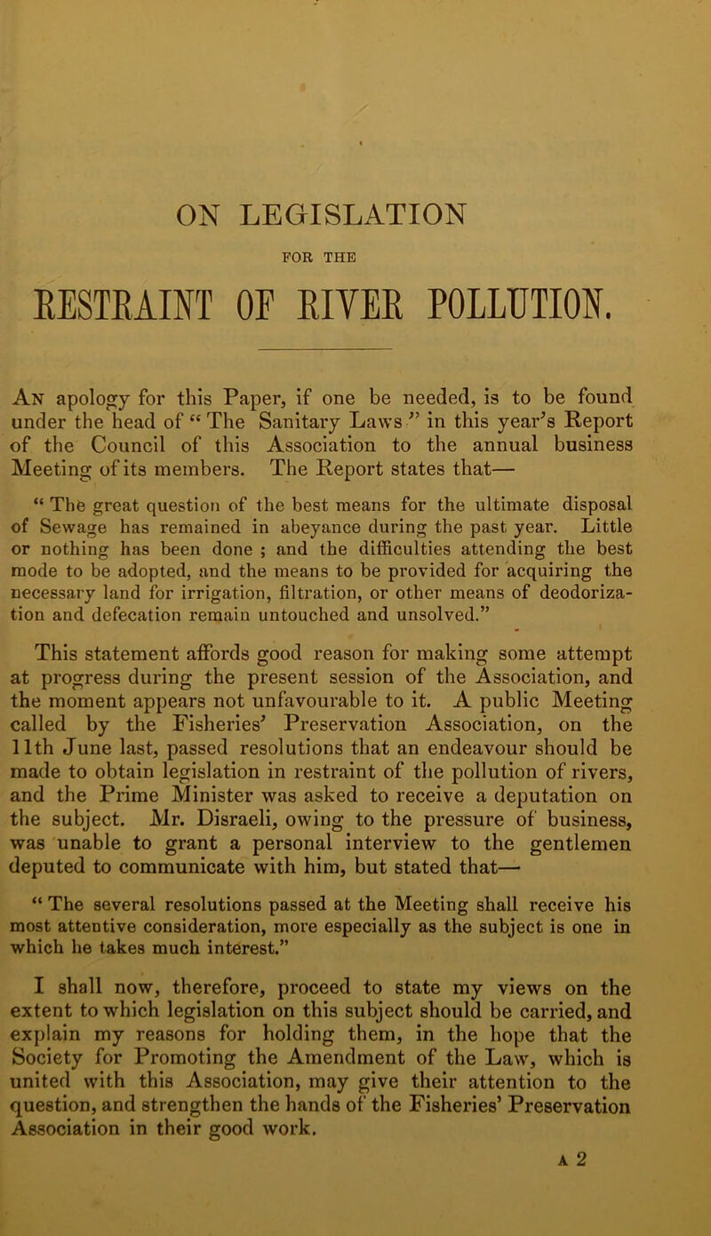 ON LEGISLATION FOR THE RESTRAINT OF RIVER POLLUTION. An apology for this Paper, if one be needed, is to be found under the head of “ The Sanitary Laws/’ in this year’s Report of the Council of this Association to the annual business Meeting of its members. The Report states that— “ The great question of the best means for the ultimate disposal of Sewage has remained in abeyance during the past year. Little or nothing has been done ; and the difficulties attending the best mode to be adopted, and the means to be provided for acquiring the necessary land for irrigation, filtration, or other means of deodoriza- tion and defecation remain untouched and unsolved.” This statement affords good reason for making some attempt at progress during the present session of the Association, and the moment appears not unfavourable to it. A public Meeting called by the Fisheries’ Preservation Association, on the 11th June last, passed resolutions that an endeavour should be made to obtain legislation in restraint of the pollution of rivers, and the Prime Minister was asked to receive a deputation on the subject. Mr. Disraeli, owing to the pressure of business, was unable to grant a personal interview to the gentlemen deputed to communicate with him, but stated that—• “ The several resolutions passed at the Meeting shall receive his most attentive consideration, more especially as the subject is one in which he takes much interest.” I shall now, therefore, proceed to state my views on the extent to which legislation on this subject should be carried, and explain my reasons for holding them, in the hope that the Society for Promoting the Amendment of the Law, which is united with this Association, may give their attention to the question, and strengthen the hands of the Fisheries’ Preservation Association in their good work. a 2