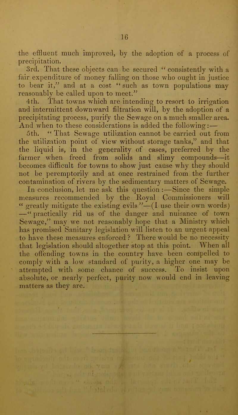 the effluent much improved, by the adoption of a process of precipitation. 3rd. That these objects can be secured “ consistently with a fair expenditure of money falling on those who ought in justice to bear it,” and at a cost “ such as town populations may reasonably be called upon to meet.” 4th. That towns which are intending to resort to irrigation and intermittent downward filtration will, by the adoption of a precipitating process, purify the Sewage on a much smaller area. And when to these considerations is added the following:— 5th. “ That Sewage utilization cannot be carried out from the utilization point of view without storage tanks,’'’ and that the liquid is, in the generality of cases, preferred by the farmer when freed from solids and slimy compounds—it becomes difficult for towns to show just cause why they should not be peremptorily and at once restrained from the further contamination of rivers by the sedimentary matters of Sewage. In conclusion, let me ask this question :—Since the simple measures recommended by the Royal Commissioners will “ greatly mitigate the existing evils”—(I use their own words) —“ practically rid us of the danger and nuisance of town Sewage,” may we not reasonably hope that a Ministry which has promised Sanitary legislation will listen to an urgent appeal to have these measures enforced ? There would be no necessity that legislation should altogether stop at this point. When all the offending towns in the country have been compelled to comply with a low standard of purity, a higher one may be attempted with some chance of success. To insist upon absolute, or nearly perfect, purity iioav would end in leaving matters as they are. I