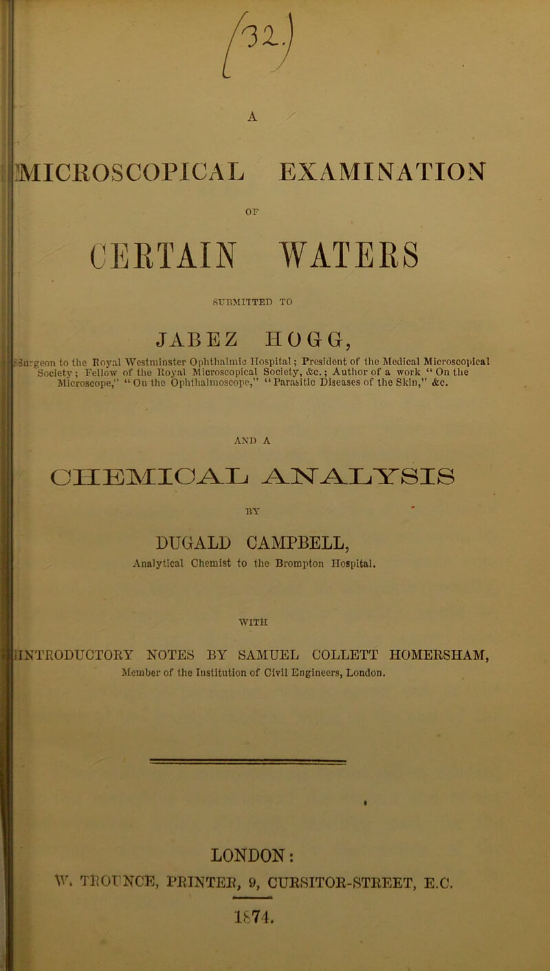 A MICROSCOPICAL EXAMINATION SUBMITTED TO JAB E Z IIOGG, - burgeon to the Royal Westminster Ophthalmic Hospital; President of the Medical Microscopical Society; Fellow of the Royal Microscopical Society, Ac.; Author of a work “ On the Microscope, “On the Ophthalmoscope,” “Parasitic Diseases of the Skin,” &c. AND A CHEMICAL -AJST.AJLiYSIS BY DUGALD CAMPBELL, Analytical Chemist to the Brompton Hospital. AVITH i INTRODUCTORY NOTES BY SAMUEL COLLETT HOMERSHAM, Member of the Institution of Civil Engineers, London. LONDON: W, TROUNCE, PRINTER, 9, CURSITOR-,STREET, E.C. 1874.