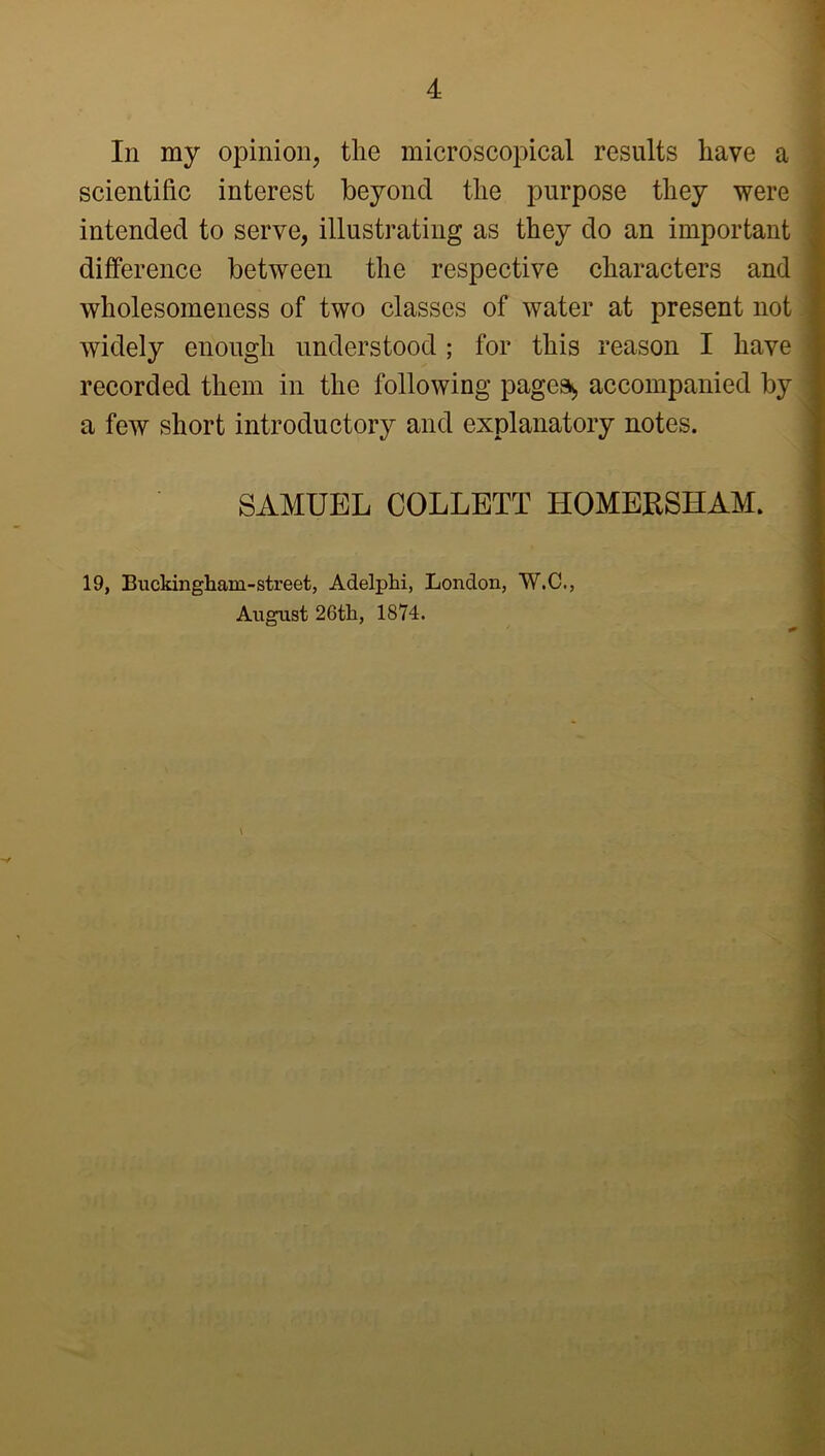 In my opinion, the microscopical results have a scientific interest beyond the purpose they were intended to serve, illustrating as they do an important difference between the respective characters and wholesomeness of two classes of water at present not widely enough understood; for this reason I have recorded them in the following page^ accompanied by a few short introductory and explanatory notes. SAMUEL COLLETT HOMERSHAM. 19, Buckinghara-street, Adelphi, London, W.C., August 26th, 1874.