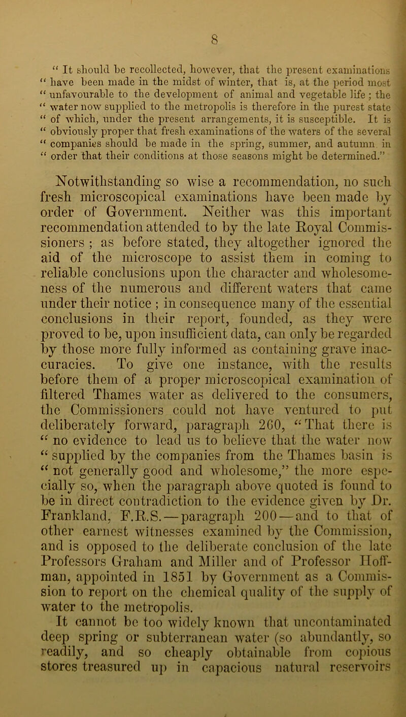 “ It should he recollected, however, that the present examinations “ have heen made in the midst of winter, that is, at the period most • “ unfavourable to the development of animal and vegetable life ; the “ water now supplied to the metropolis is therefore in the purest state ^ “ of which, under the present arrangements, it is susceptible. It is “ obviously proper that fresh examinations of the waters of the several “ companies should be made in the spring, summer, and autumn in “ order that their conditions at those seasons might be determined.” Notwithstanding so wise a recommendation, no such fresh microscopical examinations have been made by order of Government. Neither was this important recommendation attended to by the late Royal Commis- sioners ; as before stated, they altogether ignored the aid of the microscope to assist them in coming to reliable conclusions upon the character and wholesome- ness of the numerous and different waters that came under their notice ; in consequence many of the essential conclusions in their report, founded, as they were proved to be, upon insufficient data, can only be regarded by those more fully informed as containing grave inac- curacies. To give one instance, with the results before them of a proper microscopical examination of filtered Thames water as delivered to the consumers, the Commissioners could not have ventured to put deliberately forward, paragraph 2GO, “That there is “ no evidence to lead us to believe that the water now “ supplied by the companies from the Thames basin is “ not generally good and wholesome,” the more espe- cially so, when the paragraph above quoted is found to be in direct contradiction to Hie evidence given by Dr. Frankland, F.R.S. — paragraph 200 — and to that of other earnest witnesses examined by the Commission, and is opposed to the deliberate conclusion of the late Professors Graham and Miller and of Professor Hoff- man, appointed in 1851 by Government as a Commis- sion to report on the chemical quality of the supply of water to the metropolis. It cannot be too widely known that uncontaminated deep spring or subterranean water (so abundantly, so readily, and so cheaply obtainable from copious stores treasured up in capacious natural reservoirs