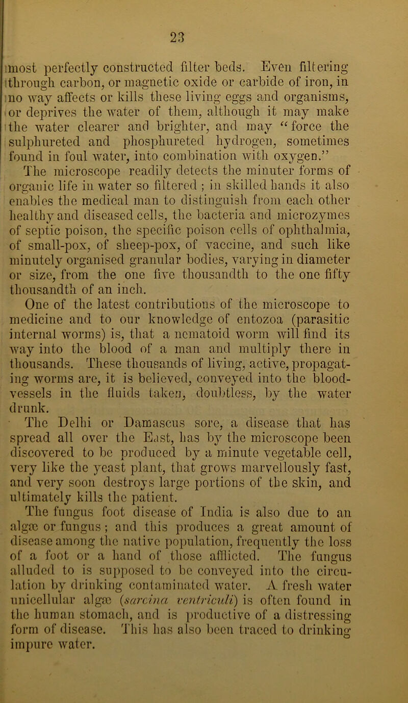 most perfectly constructed filter beds. Even filtering through carbon, or magnetic oxide or carbide of iron, in no way affects or kills these living eggs and organisms, or deprives the water of them, although it may make the water clearer and brighter, and may “ force the sulphureted and phosphureted hydrogen, sometimes found in foul water, into combination with oxygen.” The microscope readily detects the minuter forms of organic life in water so filtered ; in skilled hands it also enables the medical man to distinguish from each other healthy and diseased cells, the bacteria and microzymes of septic poison, the specific poison cells of ophthalmia, of small-pox, of sheep-pox, of vaccine, and such like minutely organised granular bodies, varying in diameter or size, from the one five thousandth to the one fifty thousandth of an inch. One of the latest contributions of the microscope to medicine and to our knowledge of entozoa (parasitic internal worms) is, that a ncmatoid worm will find its way into the blood of a man and multiply there in thousands. These thousands of living, active, propagat- ing worms are, it is believed, conveyed into the blood- vessels in the fluids taken, doubtless, by the water drunk. The Delhi or Damascus sore, a disease that has spread all over the East, has by the microscope been discovered to be produced by a minute vegetable cell, very like the yeast plant, that grows marvellously fast, and very soon destroys large portions of the skin, and ultimately kills the patient. The fungus foot disease of India is also due to an algae or fungus; and this produces a great amount of disease among the native population, frequently the loss of a foot or a hand of those afflicted. The fungus alluded to is supposed to be conveyed into the circu- lation by drinking contaminated water. A fresh water unicellular algae (sarcina ventriculi) is often found in the human stomach, and is productive of a distressing form of disease. This has also been traced to drinking impure water.