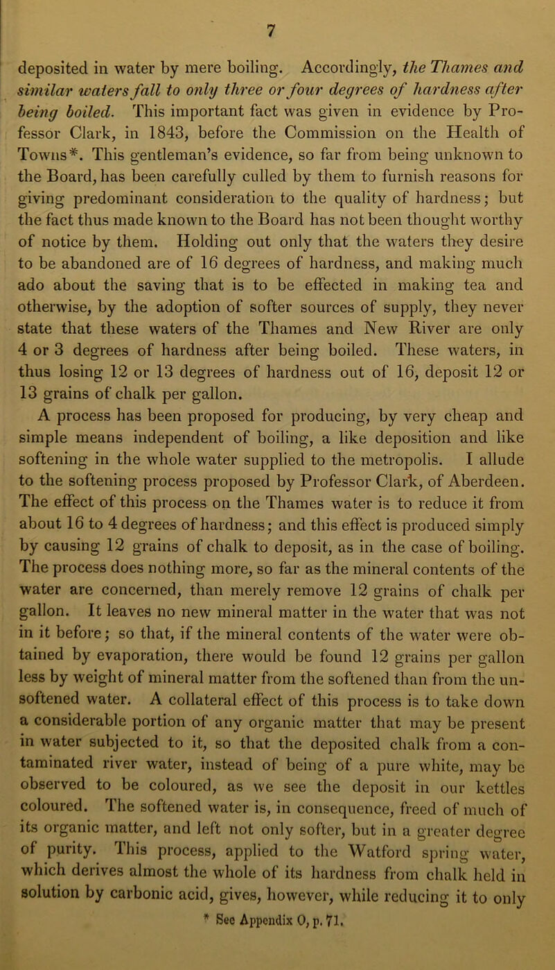 deposited in water by mere boiling. Accordingly, the Thames and similar waters fall to only three or four degrees of hardness after being boiled. This important fact was given in evidence by Pro- fessor Clark, in 1843, before the Commission on the Health of Towns*. This gentleman’s evidence, so far from being unknown to the Board, has been carefully culled by them to furnish reasons for giving predominant consideration to the quality of hardness; but the fact thus made known to the Board has not been thought worthy of notice by them. Holding out only that the waters they desire to be abandoned are of 16 degrees of hardness, and making much ado about the saving that is to be effected in making tea and otherwise, by the adoption of softer sources of supply, they never state that these waters of the Thames and New River are only 4 or 3 degrees of hardness after being boiled. These waters, in thus losing 12 or 13 degrees of hardness out of 16, deposit 12 or 13 grains of chalk per gallon. A process has been proposed for producing, by very cheap and simple means independent of boiling, a like deposition and like softening in the whole water supplied to the metropolis. I allude to the softening process proposed by Professor Clark, of Aberdeen. The effect of this process on the Thames water is to reduce it from about 16 to 4 degrees of hardness; and this effect is produced simply by causing 12 grains of chalk to deposit, as in the case of boiling. The process does nothing more, so far as the mineral contents of the water are concerned, than merely remove 12 grains of chalk per gallon. It leaves no new mineral matter in the water that was not in it before; so that, if the mineral contents of the water were ob- tained by evaporation, there would be found 12 grains per gallon less by weight of mineral matter from the softened than from the un- softened water. A collateral effect of this process is to take down a considerable portion of any organic matter that may be present in water subjected to it, so that the deposited chalk from a con- taminated river water, instead of being of a pure white, may be observed to be coloured, as we see the deposit in our kettles coloured. The softened water is, in consequence, freed of much of its organic matter, and left not only softer, but in a greater degree of purity. This process, applied to the Watford spring water, which derives almost the whole of its hardness from chalk held in solution by carbonic acid, gives, however, while reducing it to only