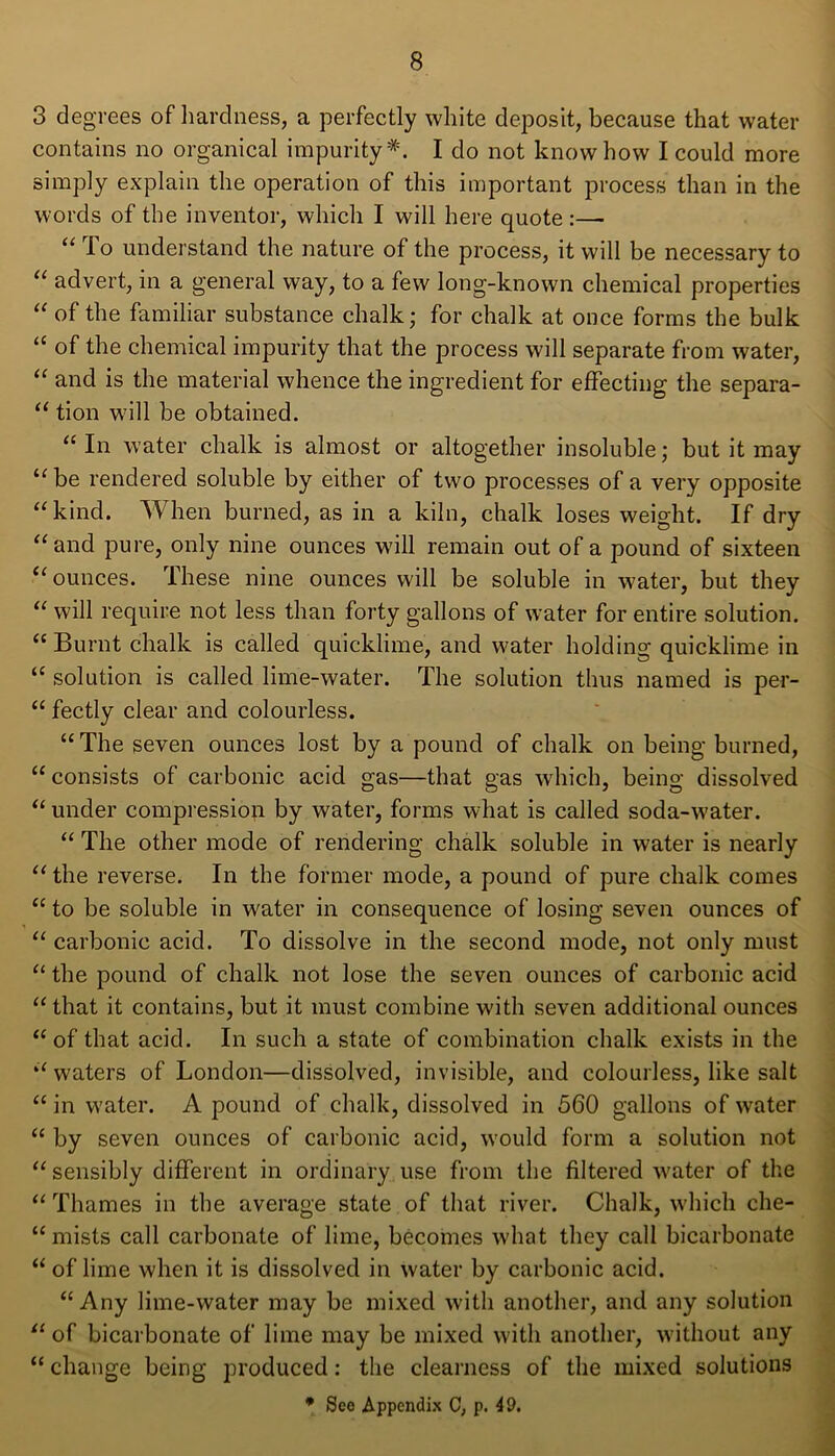 3 degrees of hardness, a perfectly white deposit, because that water contains no organical impurity*. I do not know how I could more simply explain the operation of this important process than in the words of the inventor, which I will here quote :— “ lo understand the nature of the process, it will be necessary to “ advert, in a general way, to a few long-known chemical properties “ of the familiar substance chalk; for chalk at once forms the bulk “ of the chemical impurity that the process will separate from water, “ and is the material whence the ingredient for effecting the separa- “ tion will be obtained. “In water chalk is almost or altogether insoluble; but it may u be rendered soluble by either of two processes of a very opposite “ kind. When burned, as in a kiln, chalk loses weight. If dry “and pure, only nine ounces will remain out of a pound of sixteen 11 ounces. These nine ounces will be soluble in water, but they “ will require not less than forty gallons of water for entire solution. “Burnt chalk is called quicklime, and water holding quicklime in “ solution is called lime-water. The solution thus named is per- “ fectly clear and colourless. “ The seven ounces lost by a pound of chalk on being burned, “ consists of carbonic acid gas—that gas which, being dissolved “ under compression by water, forms what is called soda-water. “ The other mode of rendering chalk soluble in water is nearly “ the reverse. In the former mode, a pound of pure chalk comes “ to be soluble in water in consequence of losing seven ounces of “ carbonic acid. To dissolve in the second mode, not only must “ the pound of chalk not lose the seven ounces of carbonic acid “ that it contains, but it must combine with seven additional ounces “of that acid. In such a state of combination chalk exists in the “waters of London—dissolved, invisible, and colourless, like salt “ in water. A pound of chalk, dissolved in 560 gallons of water “ by seven ounces of carbonic acid, would form a solution not “ sensibly different in ordinary use from the filtered water of the “ Thames in the average state of that river. Chalk, which che- “ mists call carbonate of lime, becomes what they call bicarbonate “ of lime when it is dissolved in water by carbonic acid. “Any lime-water may be mixed with another, and any solution “ of bicarbonate of lime may be mixed with another, without any “ change being produced: the clearness of the mixed solutions