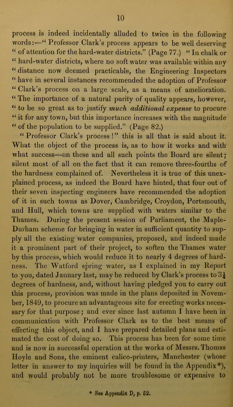 process is indeed incidentally alluded to twice in the following words:—“ Professor Clark’s process appears to be well deserving “ of attention for the hard-water districts.” (Page 77.) “ In chalk or “ hard-water districts, where no soft water was available within any “ distance now deemed practicable, the Engineering Inspectors “ have in several instances recommended the adoption of Professor “ Clark’s process on a large scale, as a means of amelioration. 11 The importance of a natural purity of quality appears, however, “ to be so great as to justify much additional expense to procure “ it for any town, but this importance increases with the magnitude “ of the population to be supplied.” (Page 82.) “ Professor Clark’s process!” this is all that is said about it. What the object of the process is, as to how it works and with what success—on these and all such points the Board are silent ; silent most of all on the fact that it can remove three-fourths of the hardness complained of. Nevertheless it is true of this unex- plained process, as indeed the Board have hinted, that four out of their seven inspecting engineers have recommended the adoption of it in such towns as Dover, Cambridge, Croydon, Portsmouth, and Hull, which towns are supplied with waters similar to the Thames. During the present session of Parliament, the Maple- Durham scheme for bringing in water in sufficient quantity to sup- ply all the existing water companies, proposed, and indeed made it a prominent part of their project, to soften the Thames water by this process, which would reduce it to nearly 4 degrees of hard- ness. The Watford spring water, as I explained in my Report to you, dated January last, may be reduced by Clark’s process to 3| degrees of hardness, and, without having pledged you to carry out this process, provision was made in the plans deposited in Novem- ber, 1849, to procure an advantageous site for erecting works neces- sary for that purpose; and ever since last autumn I have been in communication with Professor Clark as to the best means of effecting this object, and I have prepared detailed plans and esti- mated the cost of doing so. This process has been for some time and is now in successful operation at the works of Messrs. Thomas Hoyle and Sons, the eminent calico-printers, Manchester (whose letter in answer to my inquiries will be found in the Appendix*), and would probably not be more troublesome or expensive to