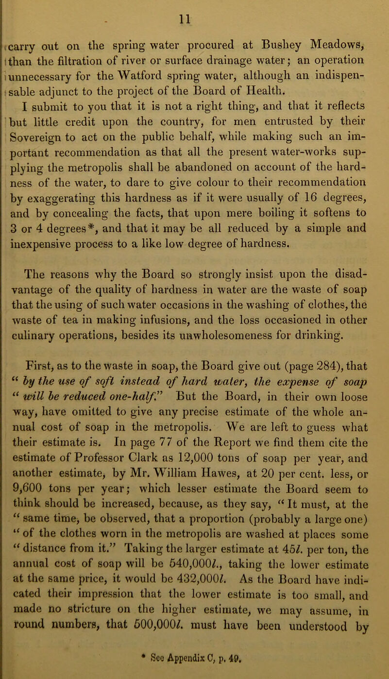 carry out on the spring water procured at Bushey Meadows, ithan the filtration of river or surface drainage water; an operation unnecessary for the Watford spring water, although an indispen- sable adjunct to the project of the Board of Health. I submit to you that it is not a right thing, and that it reflects but little credit upon the country, for men entrusted by their Sovereign to act on the public behalf, while making such an im- portant recommendation as that all the present water-works sup- plying the metropolis shall be abandoned on account of the hard- ness of the water, to dare to give colour to their recommendation by exaggerating this hardness as if it were usually of 16 degrees, and by concealing the facts, that upon mere boiling it softens to 3 or 4 degrees*, and that it may be all reduced by a simple and inexpensive process to a like low degree of hardness. The reasons why the Board so strongly insist upon the disad- vantage of the quality of hardness in water are the waste of soap that the using of such water occasions in the washing of clothes, the waste of tea in making infusions, and the loss occasioned in other culinary operations, besides its unwholesomeness for drinking. First, as to the waste in soap, the Board give out (page 284), that (( by the use of soft instead of hard water, the expense of soap “ urill be reduced one-halff But the Board, in their own loose way, have omitted to give any precise estimate of the whole an- nual cost of soap in the metropolis. We are left to guess what their estimate is. In page 77 of the Report we find them cite the estimate of Professor Clark as 12,000 tons of soap per year, and another estimate, by Mr. William Hawes, at 20 per cent, less, or 9,600 tons per year; which lesser estimate the Board seem to think should be increased, because, as they say, “ It must, at the “ same time, be observed, that a proportion (probably a large one) “ of the clothes worn in the metropolis are washed at places some “ distance from it.” Taking the larger estimate at 45/. per ton, the annual cost of soap will be 540,000/., taking the lower estimate at the same price, it would be 432,000/. As the Board have indi- cated their impression that the lower estimate is too small, and made no stricture on the higher estimate, we may assume, in round numbers, that 500,000/. must have been understood by