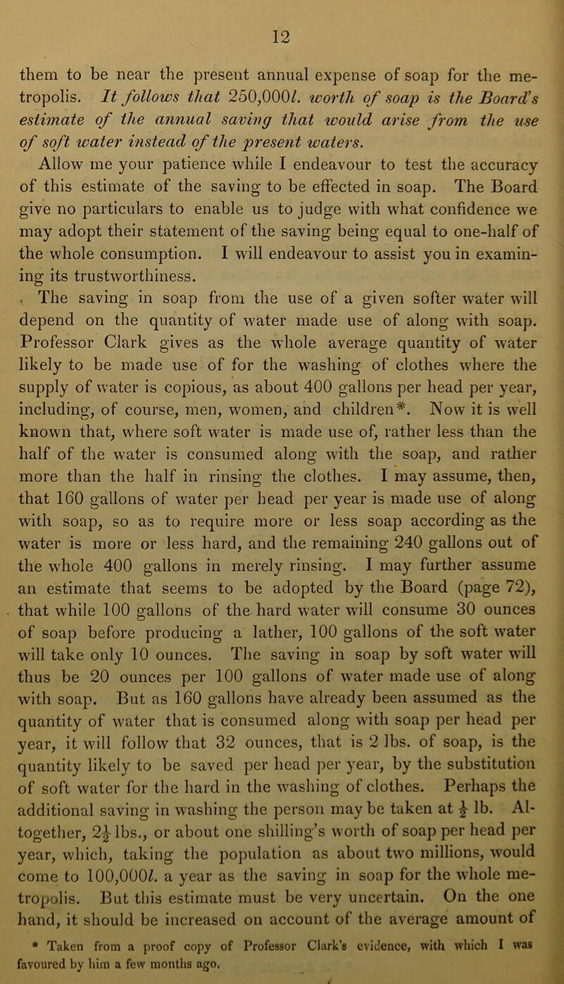 them to be near the present annual expense of soap for the me- tropolis. It follows that 250,000/. worth of soap is the Board's estimate of the annual saving that would arise from the use of soft water instead of the present waters. Allow me your patience while I endeavour to test the accuracy of this estimate of the saving to be effected in soap. The Board give no particulars to enable us to judge with what confidence we may adopt their statement of the saving being equal to one-half of the whole consumption. I will endeavour to assist you in examin- ing its trustworthiness. , The saving in soap from the use of a given softer water will depend on the quantity of water made use of along with soap. Professor Clark gives as the whole average quantity of water likely to be made use of for the washing of clothes where the supply of water is copious, as about 400 gallons per head per year, including, of course, men, women, and children*. Now it is well known that, where soft water is made use of, rather less than the half of the water is consumed along with the soap, and rather more than the half in rinsing the clothes. I may assume, then, that 160 gallons of water per head per year is made use of along with soap, so as to require more or less soap according as the water is more or less hard, and the remaining 240 gallons out of the whole 400 gallons in merely rinsing. I may further assume an estimate that seems to be adopted by the Board (page 72), . that while 100 gallons of the hard water will consume 30 ounces of soap before producing a lather, 100 gallons of the soft water will take only 10 ounces. The saving in soap by soft water will thus be 20 ounces per 100 gallons of water made use of along with soap. But as 160 gallons have already been assumed as the quantity of water that is consumed along with soap per head per year, it will follow that 32 ounces, that is 2 lbs. of soap, is the quantity likely to be saved per head per year, by the substitution of soft water for the hard in the washing of clothes. Perhaps the additional saving in washing the person may be taken at £ lb. Al- together, 2£ lbs., or about one shilling’s worth of soap per head per year, which, taking the population as about two millions, would come to 100,000/. a year as the saving in soap for the whole me- tropolis. But this estimate must be very uncertain. On the one hand, it should be increased on account of the average amount of * Taken from a proof copy of Professor Clark's evidence, with which I was favoured by him a few months ago.