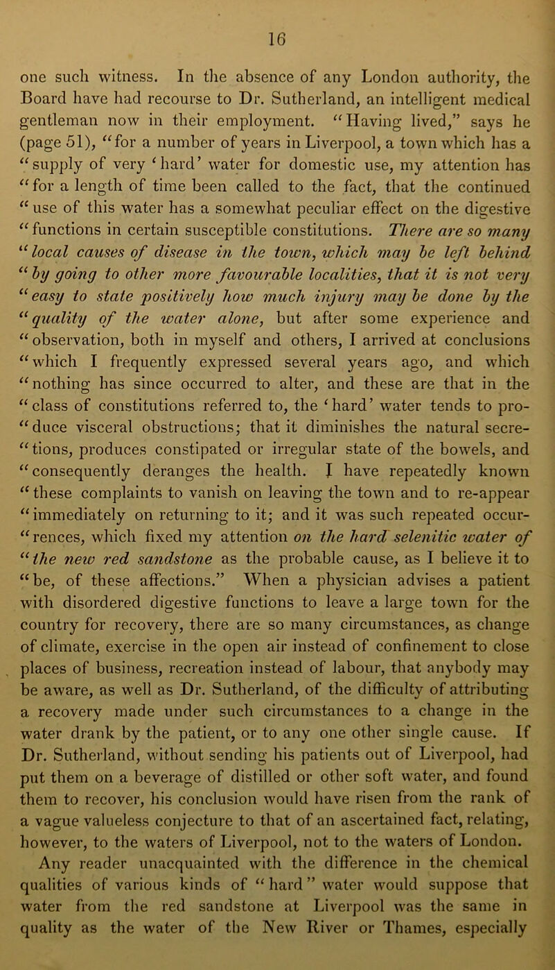 one such witness. In the absence of any London authority, the Board have had recourse to Dr. Sutherland, an intelligent medical gentleman now in their employment. “ Having lived,” says he (page 51), “ for a number of years in Liverpool, a town which has a “supply of very ‘hard’ water for domestic use, my attention has “ for a length of time been called to the fact, that the continued “ use of this water has a somewhat peculiar effect on the digestive “ functions in certain susceptible constitutions. There are so many “ local causes of disease in Hie town, which may he left behind “ by going to other more favourable localities, that it is not very 11 easy to state positively how much injury may be done by the 11 quality of the water alone, but after some experience and “ observation, both in myself and others, I arrived at conclusions “ which I frequently expressed several years ago, and which “ nothing has since occurred to alter, and these are that in the “class of constitutions referred to, the ‘hard’ water tends to pro- “duce visceral obstructions; that it diminishes the natural secre- “tions, produces constipated or irregular state of the bowels, and “consequently deranges the health. J have repeatedly known “ these complaints to vanish on leaving the town and to re-appear “immediately on returning to it; and it was such repeated occur- rences, which fixed my attention on the hard selenitic water of “ the new red sandstone as the probable cause, as I believe it to “be, of these affections.” When a physician advises a patient with disordered digestive functions to leave a large town for the country for recovery, there are so many circumstances, as change of climate, exercise in the open air instead of confinement to close places of business, recreation instead of labour, that anybody may be aware, as well as Dr. Sutherland, of the difficulty of attributing a recovery made under such circumstances to a change in the water drank by the patient, or to any one other single cause. If Dr. Sutherland, without sending his patients out of Liverpool, had put them on a beverage of distilled or other soft water, and found them to recover, his conclusion would have risen from the rank of a vague valueless conjecture to that of an ascertained fact, relating, however, to the waters of Liverpool, not to the waters of London. Any reader unacquainted with the difference in the chemical qualities of various kinds of “ hard ” water would suppose that water from the red sandstone at Liverpool was the same in quality as the water of the New River or Thames, especially