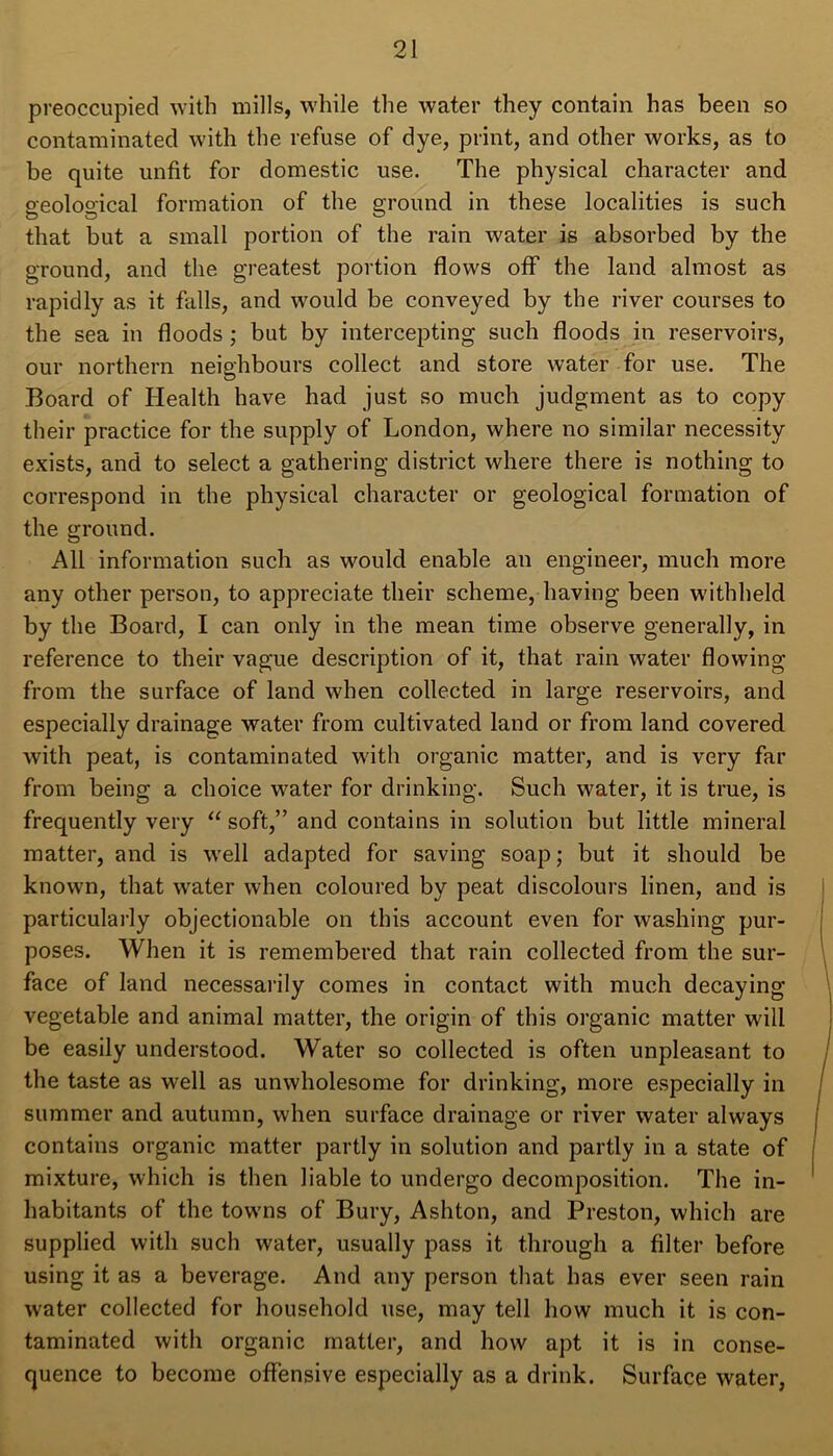 preoccupied with mills, while the water they contain has been so contaminated with the refuse of dye, print, and other works, as to be quite unfit for domestic use. The physical character and geological formation of the ground in these localities is such that but a small portion of the rain water is absorbed by the ground, and the greatest portion flows off the land almost as rapidly as it falls, and would be conveyed by the river courses to the sea in floods ; but by intercepting such floods in reservoirs, our northern neighbours collect and store water for use. The Board of Health have had just so much judgment as to copy their practice for the supply of London, where no similar necessity exists, and to select a gathering district where there is nothing to correspond in the physical character or geological formation of the ground. All information such as would enable an engineer, much more any other person, to appreciate their scheme, having been withheld by the Board, I can only in the mean time observe generally, in reference to their vague description of it, that rain water flowing from the surface of land when collected in large reservoirs, and especially drainage water from cultivated land or from land covered with peat, is contaminated with organic matter, and is very far from being a choice water for drinking. Such water, it is true, is frequently very “ soft,” and contains in solution but little mineral matter, and is well adapted for saving soap; but it should be known, that water when coloured by peat discolours linen, and is particularly objectionable on this account even for washing pur- poses. When it is remembered that rain collected from the sur- face of land necessarily comes in contact with much decaying vegetable and animal matter, the origin of this organic matter will be easily understood. Water so collected is often unpleasant to the taste as well as unwholesome for drinking, more especially in summer and autumn, when surface drainage or river water always contains organic matter partly in solution and partly in a state of mixture, which is then liable to undergo decomposition. The in- habitants of the towns of Bury, Ashton, and Preston, which are supplied with such water, usually pass it through a filter before using it as a beverage. And any person that has ever seen rain water collected for household use, may tell how much it is con- taminated with organic matter, and how apt it is in conse- quence to become offensive especially as a drink. Surface water,