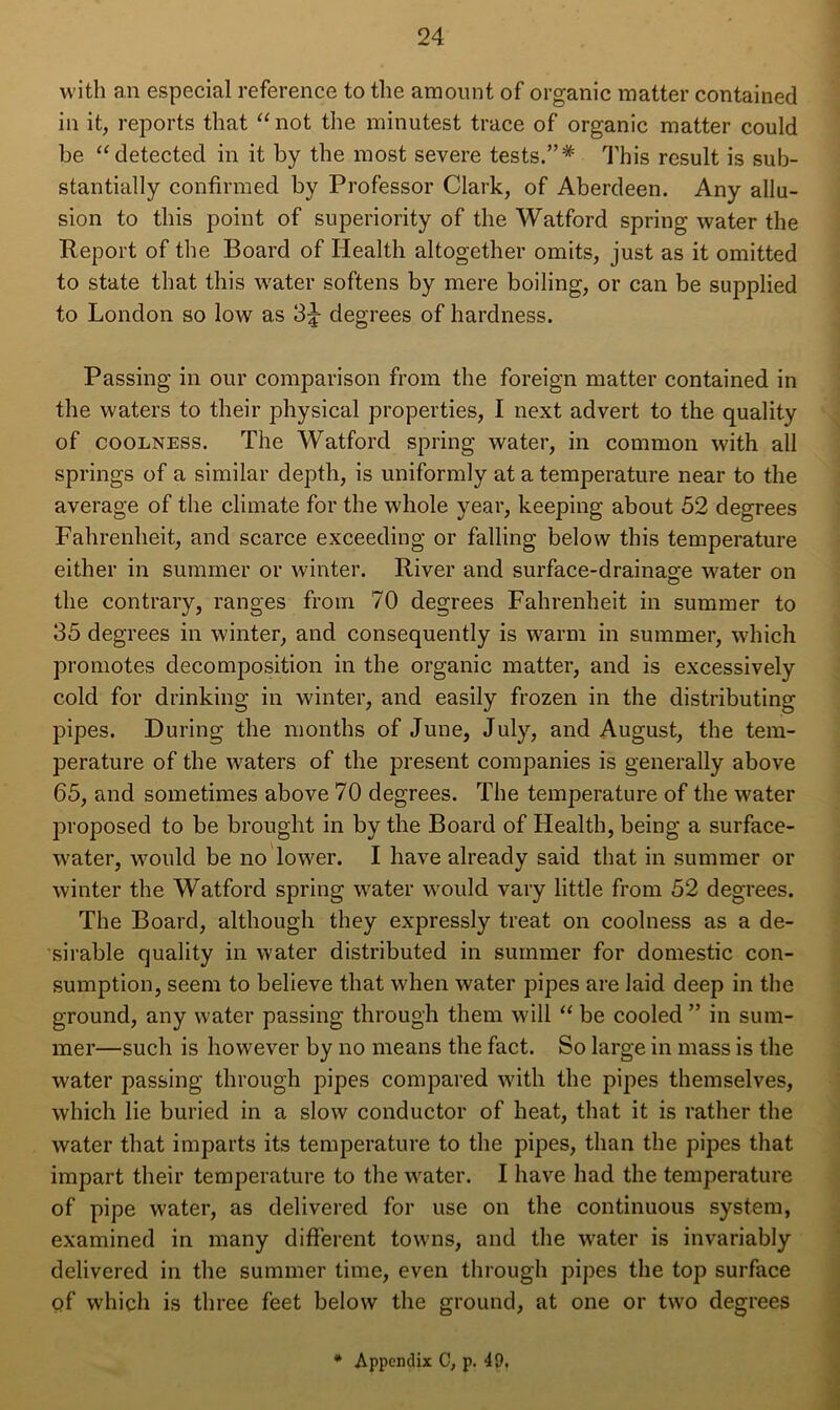 with an especial reference to the amount of organic matter contained in it, reports that “not the minutest trace of organic matter could be “detected in it by the most severe tests.”* This result is sub- stantially confirmed by Professor Clark, of Aberdeen. Any allu- sion to this point of superiority of the Watford spring water the Report of the Board of Health altogether omits, just as it omitted to state that this water softens by mere boiling, or can be supplied to London so low as 3|- degrees of hardness. Passing in our comparison from the foreign matter contained in the waters to their physical properties, I next advert to the quality of coolness. The Watford spring water, in common with all springs of a similar depth, is uniformly at a temperature near to the average of the climate for the whole year, keeping about 52 degrees Fahrenheit, and scarce exceeding or falling below this temperature either in summer or winter. River and surface-drainage water on the contrary, ranges from 70 degrees Fahrenheit in summer to 35 degrees in winter, and consequently is warm in summer, which promotes decomposition in the organic matter, and is excessively cold for drinking in winter, and easily frozen in the distributing pipes. During the months of June, July, and August, the tem- perature of the waters of the present companies is generally above 65, and sometimes above 70 degrees. The temperature of the water proposed to be brought in by the Board of Health, being a surface- water, would be no lower. I have already said that in summer or winter the Watford spring water would vary little from 52 degrees. The Board, although they expressly treat on coolness as a de- sirable quality in water distributed in summer for domestic con- sumption, seem to believe that when water pipes are laid deep in the ground, any water passing through them will “ be cooled ” in sum- mer—such is however by no means the fact. So large in mass is the water passing through pipes compared with the pipes themselves, which lie buried in a slow conductor of heat, that it is rather the water that imparts its temperature to the pipes, than the pipes that impart their temperature to the water. I have had the temperature of pipe water, as delivered for use on the continuous system, examined in many different towns, and the water is invariably delivered in the summer time, even through pipes the top surface of which is three feet below the ground, at one or two degrees