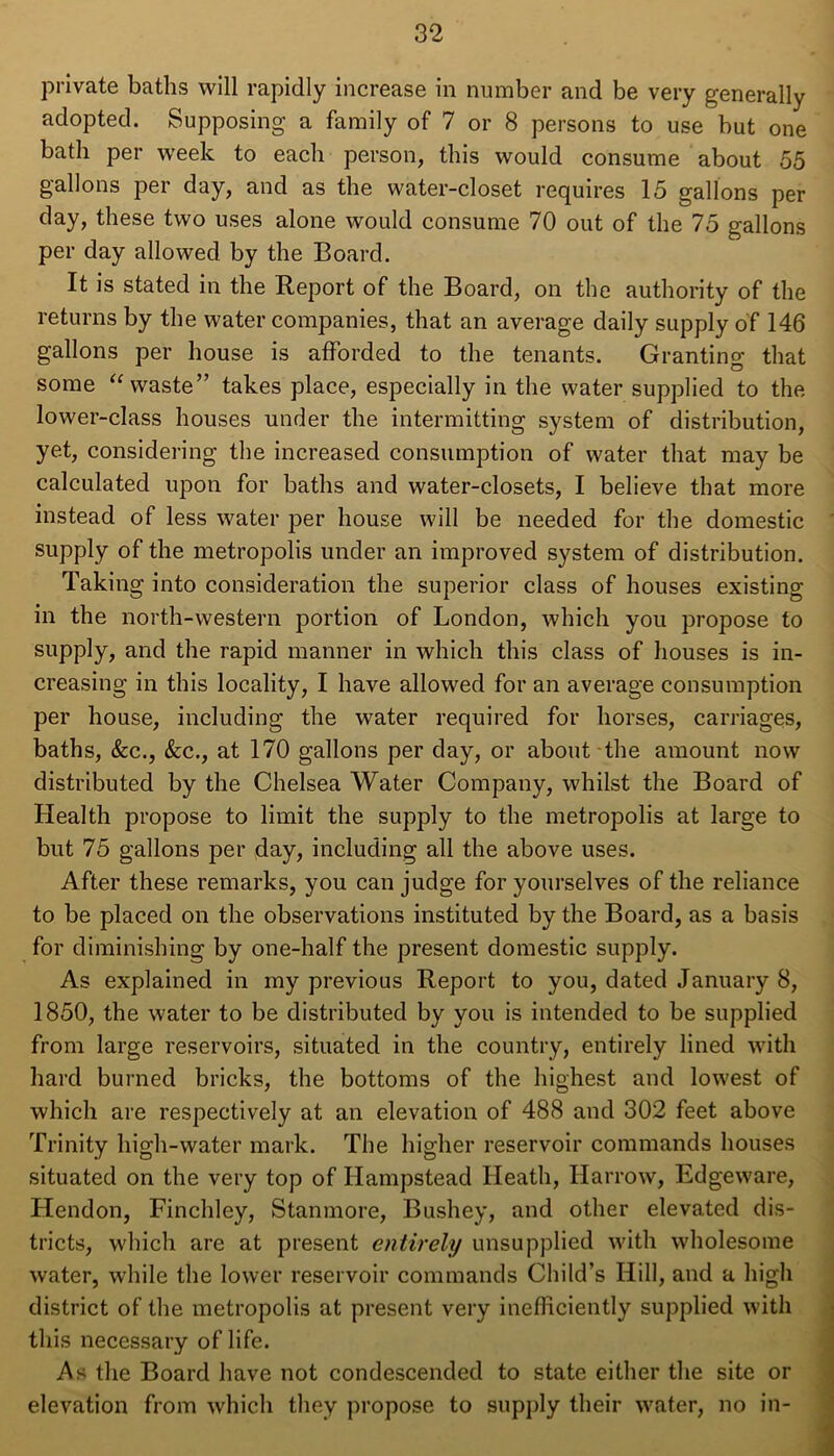 private baths will rapidly increase in number and be very generally adopted. Supposing a family of 7 or 8 persons to use but one bath per week to each person, this would consume about 55 gallons per day, and as the water-closet requires 15 gallons per day, these two uses alone would consume 70 out of the 75 gallons per day allowed by the Board. It is stated in the Report of the Board, on the authority of the returns by the water companies, that an average daily supply of 146 gallons per house is afforded to the tenants. Granting that some “waste” takes place, especially in the water supplied to the lower-class houses under the intermitting system of distribution, yet, considering the increased consumption of water that may be calculated upon for baths and water-closets, I believe that more instead of less water per house will be needed for the domestic supply of the metropolis under an improved system of distribution. Taking into consideration the superior class of houses existing in the north-western portion of London, which you propose to supply, and the rapid manner in which this class of houses is in- creasing in this locality, I have allowed for an average consumption per house, including the water required for horses, carriages, baths, &c., &c., at 170 gallons per day, or about the amount now distributed by the Chelsea Water Company, whilst the Board of Health propose to limit the supply to the metropolis at large to but 75 gallons per day, including all the above uses. After these remarks, you can judge for yourselves of the reliance to be placed on the observations instituted by the Board, as a basis for diminishing by one-half the present domestic supply. As explained in my previous Report to you, dated January 8, 1850, the water to be distributed by you is intended to be supplied from large reservoirs, situated in the country, entirely lined with hard burned bricks, the bottoms of the highest and lowest of which are respectively at an elevation of 488 and 302 feet above Trinity high-water mark. The higher reservoir commands houses situated on the very top of Hampstead Heath, Harrow, Edgeware, Hendon, Finchley, Stanmore, Bushey, and other elevated dis- tricts, which are at present entirely unsupplied with wholesome water, while the lower reservoir commands Child’s Hill, and a high district of the metropolis at present very inefficiently supplied with this necessary of life. As the Board have not condescended to state either the site or elevation from which they propose to supply their water, no in-