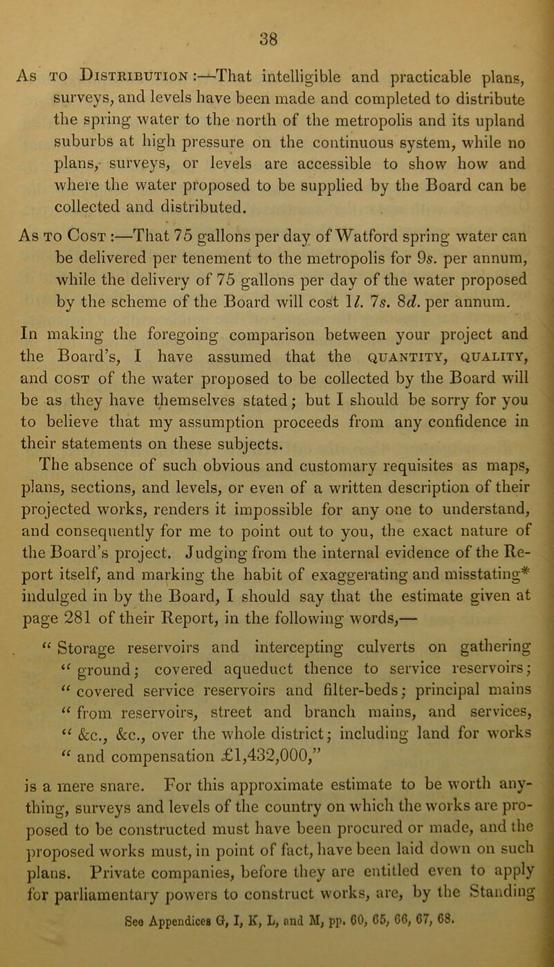 As to Distribution “-That intelligible and practicable plans, surveys, and levels have been made and completed to distribute the spring water to the north of the metropolis and its upland suburbs at high pressure on the continuous system, while no plans, surveys, or levels are accessible to show how and where the water proposed to be supplied by the Board can be collected and distributed. As to Cost :—That 75 gallons per day of Watford spring water can be delivered per tenement to the metropolis for 9s. per annum, while the delivery of 75 gallons per day of the water proposed by the scheme of the Board will cost \l. Is. 8d. per annum. In making the foregoing comparison between your project and the Board’s, I have assumed that the quantity, quality, and cost of the water proposed to be collected by the Board will be as they have themselves stated; but I should be sorry for you to believe that my assumption proceeds from any confidence in their statements on these subjects. The absence of such obvious and customary requisites as maps, plans, sections, and levels, or even of a written description of their projected works, renders it impossible for any one to understand, and consequently for me to point out to you, the exact nature of the Board’s project. Judging from the internal evidence of the Re- port itself, and marking the habit of exaggerating and misstating* indulged in by the Board, I should say that the estimate given at page 281 of their Report, in the following words,— “ Storage reservoirs and intercepting culverts on gathering a ground; covered aqueduct thence to service reservoirs; “ covered service reservoirs and filter-beds; principal mains “ from reservoirs, street and branch mains, and services, “ &c., &c., over the whole district; including land for works “ and compensation £1,432,000,” is a mere snare. For this approximate estimate to be worth any- thing, surveys and levels of the country on which the works are pro- posed to be constructed must have been procured or made, and the proposed works must, in point of fact, have been laid down on such plans. Private companies, before they are entitled even to apply for parliamentary powers to construct works, are, by the Standing Sea Appendices G, I, K, L, and M, pp. 60, 66, 66, 67, 68.