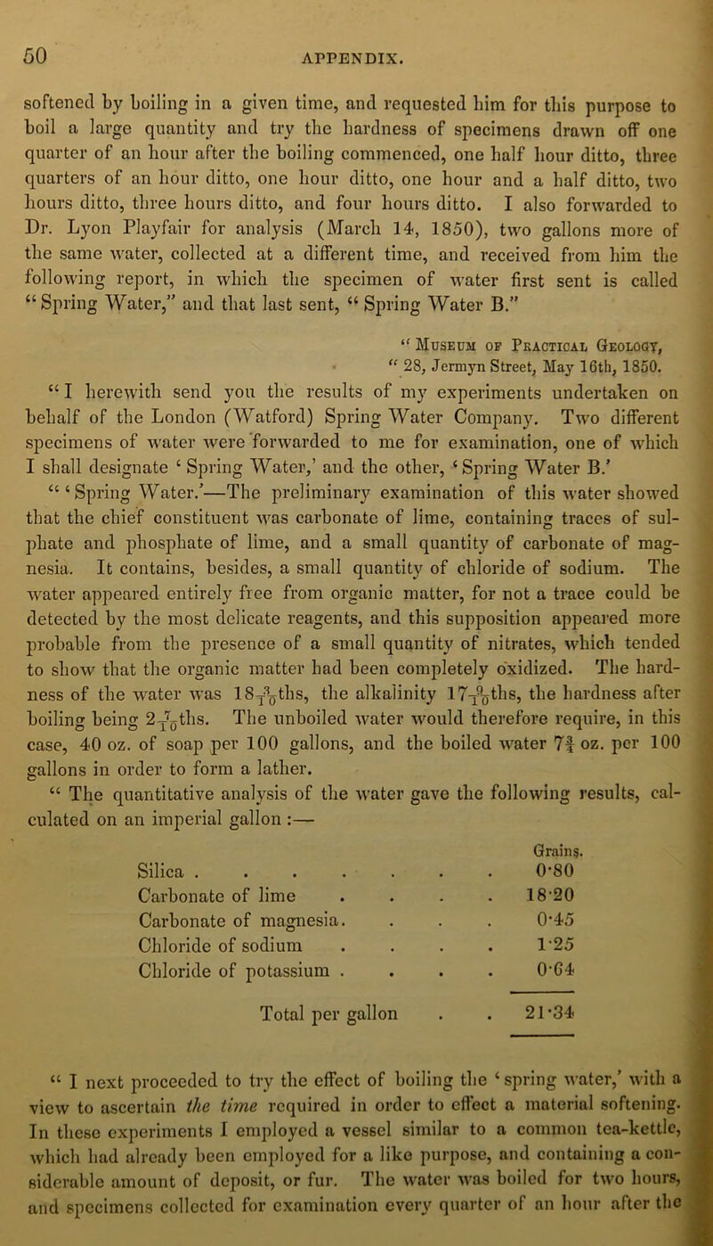 softened by boiling in a given time, and requested bim for this purpose to boil a large quantity and try the hardness of specimens drawn off one quarter of an hour after the boiling commenced, one half hour ditto, three quarters of an hour ditto, one hour ditto, one hour and a half ditto, two hours ditto, three hours ditto, and four hours ditto. I also forwarded to Dr. Lyon Playfair for analysis (March 14, 1850), two gallons more of the same water, collected at a different time, and received from him the following report, in which the specimen of water first sent is called “Spring Water,” and that last sent, “ Spring Water B.” “ Museum of Practical Geology, “ 28, Jermyn Street, May 16th, 1850. “ I herewith send you the results of my experiments undertaken on behalf of the London (Watford) Spring Water Company. Two different specimens of water were forwarded to me for examination, one of which I shall designate ‘ Spring Water,’ and the other, ‘Spring Water B.’ “ ‘ Spring Water.’—The preliminary examination of this water showed that the chief constituent was carbonate of lime, containing traces of sul- phate and phosphate of lime, and a small quantity of carbonate of mag- nesia. It contains, besides, a small quantity of chloride of sodium. The water appeared entirely free from organic matter, for not a trace could he detected by the most delicate reagents, and this supposition appeared more probable from the presence of a small quantity of nitrates, which tended to show that the organic matter had been completely oxidized. The hard- ness of the water was lSy^ths, the alkalinity l7-y%ths, the hardness after boiling being 2TT0ths. The unboiled water would therefore require, in this case, 40 oz. of soap per 100 gallons, and the boiled water 7|oz. per 100 gallons in order to form a lather. “ The quantitative analysis of the water gave the following results, cal- culated on an imperial gallon :— Silica ..... Grains. 0-80 Carbonate of lime 18-20 Carbonate of magnesia. 0-45 Chloride of sodium 1-25 Chloride of potassium . 0-G4 Total per gallon . 21-34 “ I next proceeded to try the effect of boiling the ‘ spring water,’ with a view to ascertain the time required in order to effect a material softening. In these experiments I employed a vessel similar to a common tea-kettle, which had already been employed for a like purpose, and containing a con- siderable amount of deposit, or fur. The water was boiled for two hours, and specimens collected for examination every quarter of an hour after the