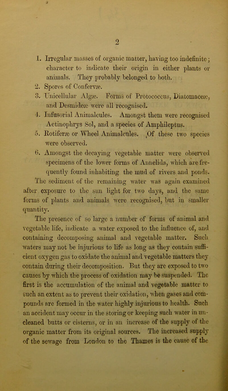 j 1. Irregular masses of organic matter, having too indefinite; character to indicate their origin in either plants or animals. They probably belonged to both. 2. Spores of Conferva?. 3. Unicellular Algm. Forms of' Protococcus, Diatomacese, and Desmideac were all recognised. 4. Infusorial Animalcules. Amongst them were recognised Actinophrys Sol, and a species of Amphileptus. 5. liotiferm or Wheel Animalcules. .Of these two species were observed. 6. Amongst the decaying vegetable matter were observed , % specimens of the lower forms of Annelida, which are fre- quently found inhabiting the mud of rivers and ponds. The sediment of the remaining water was again examined after exposure to the sun light for two days, and the same forms of plants and animals were recognised, but in smaller quantity. The presence of so large a number of forms of animal and vegetable life, indicate a water exposed to the influence of, and containing decomposing animal and vegetable matter. Such waters may not be injurious to life as long as they contain suffi- cient oxygen gas to oxidate the animal and vegetable matters they contain during their decomposition. But they are exposed to two causes by which the process of oxidation may be suspended. The first is the accumulation of the animal and vegetable matter to such an extent as to prevent their oxidation, when gases and com- pounds are formed in the water highly injurious to health. Such an accident may occur in the storing or keeping such water in un- cleaned butts or cisterns, or in an increase of the supply of the organic matter from its original sources. The increased supply of the sewage from London to the Thames is the cause of the