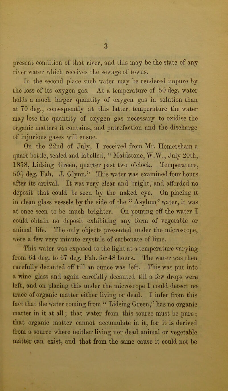 present condition of that river, and this may be the state of any river water which receives the sewage of towns. In the second place such water may be rendered impure by the loss of its oxygen gas. At a temperature of 50 deg. water holds a much larger quantity of oxygen gas in solution than at 70 deg., consequently at this latter temperature the water may lose the quantity of oxygen gas necessary to oxidise the organic matters it contains, and putrefaction and the discharge of injurious gases will ensue. On the 22nd of July, I received from Mr. Homersham a quart bottle, sealed and labelled, “ Maidstone, W.W., July 20th, 1858, Lidsing Green, quarter past two o’clock. Temperature, 50.1 deg. Fah. J. Glynn.” This water was examined four hours after its arrival. It was very clear and bright, and afforded no deposit that could be seen by the naked eye. On placing it in clean glass vessels by the side of the “ Asylum.’’ water, it was at once seen to be much brighter. On pouring off the water I could obtain no deposit exhibiting any form of vegetable or animal life. The only objects presented under the microscope, were a few very minute crystals of carbonate of lime. This water was exposed to the light at a temperature varying from 64 deg. to 67 deg. Fah. for 48 hours. The water was then carefully decanted off till an ounce was left. This was put into a wine glass and again carefully decanted till a few drops were left, and on placing this under the microscope 1 could detect no trace of organic matter either living or dead. I infer from this fact that the water coming from “ Lidsing Green,’’ has no organic matter in it at all; that water from this source must be pure ; that organic matter cannot accumulate in it, for it is derived from a source where neither living nor dead animal or vegetable matter can exist, and that from the same cause it could not be