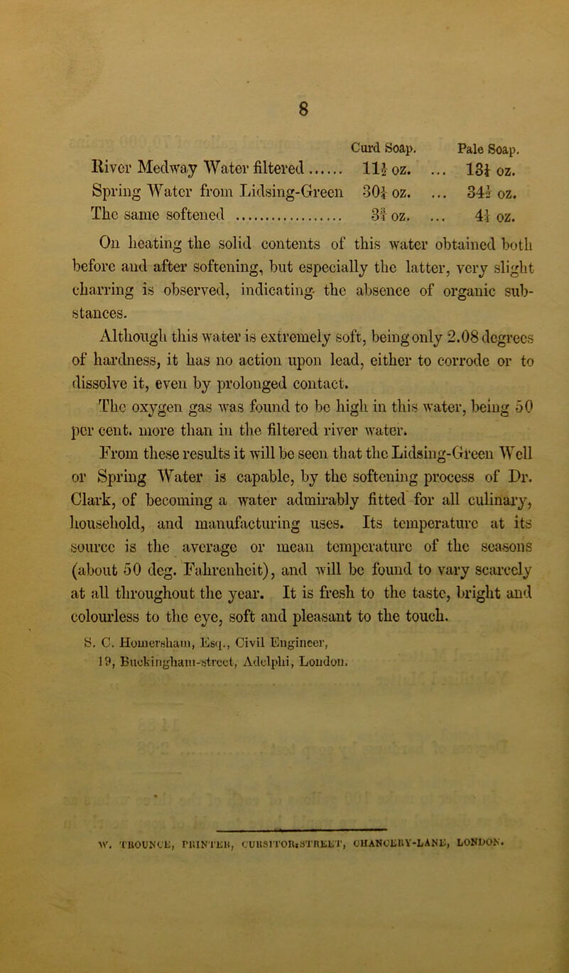 Curd Soap. Pale Soap. River Medway Water filtered 11$ oz. ... 13} oz. Spring Water from Lidsing-Green 30} oz. ... 34:1 oz. The same softened 31 oz. ... 4} oz. On heating the solid contents of this water obtained both before and after softening, but especially the latter, very slight charring is observed, indicating the absence of organic sub- stances. Although this water is extremely soft, being only 2.08 degrees of hardness, it has no action upon lead, either to corrode or to dissolve it, even by prolonged contact. The oxygen gas was found to be high in this water, being 50 per cent, more than in the filtered river water. From these results it will be seen that the Lidsing-Green Well or Spring Water is capable, by the softening process of Dr. Clark, of becoming a water admirably fitted for all culinary, household, and manufacturing uses. Its temperature at its source is the average or mean temperature of the seasons (about 50 deg. Fahrenheit), and will be found to vary scarcely at all throughout the year. It is fresh to the taste, bright and colourless to the eye, soft and pleasant to the touch. y. C. Hoinershaui, Esq., Civil Engineer, 19, B uek i n glia in - streo t, Adolplii, Loudon. >V. TROUNCE, PRINTER, CUUSITORjSTREET, CHANCERY-LANE, LONEON.