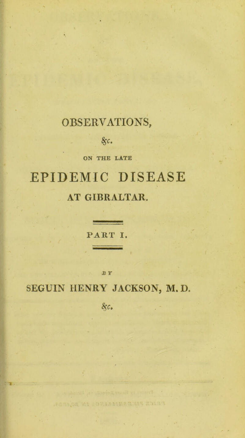 t OBSERVATIONS, ^c. ON THE LATE EPIDEMIC DISEASE AT GIBRALTAR. PART I. I ' B Y SEGUIN HENRY JACKSON, M. D. i > 1.