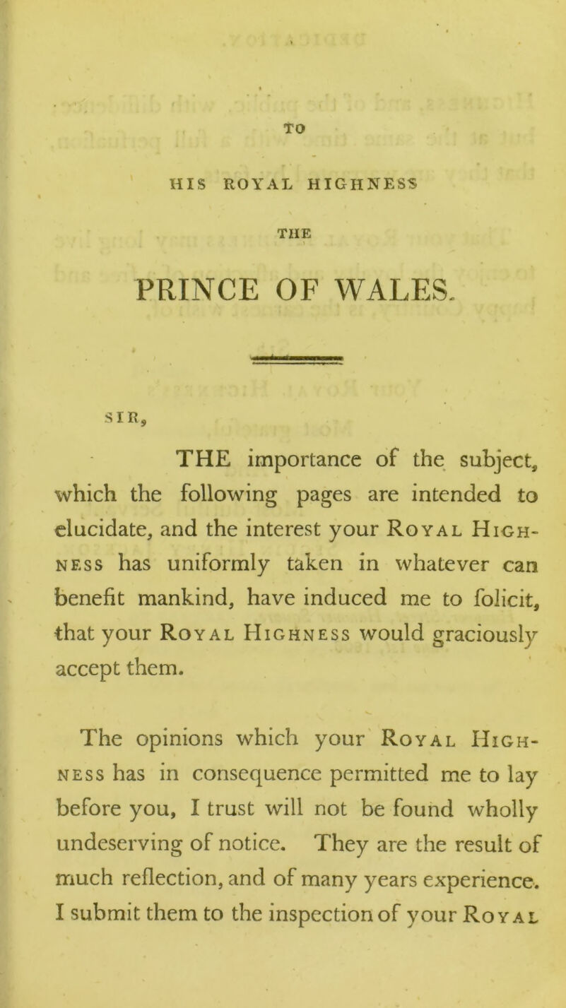 TO HIS ROYAL HIGHNESS THE PRINCE OF WALES. * SIR, THE importance of the subject, which the following pages are intended to elucidate, and the interest your Royal High- ness has uniformly taken in whatever can benefit mankind, have induced me to folicit, that your Royal Highness would graciously accept them. V. The opinions which your Royal High- ness has in consequence permitted me to lay before you, I trust will not be found wholly undeserving of notice. They are the result of much reflection, and of many years experience.