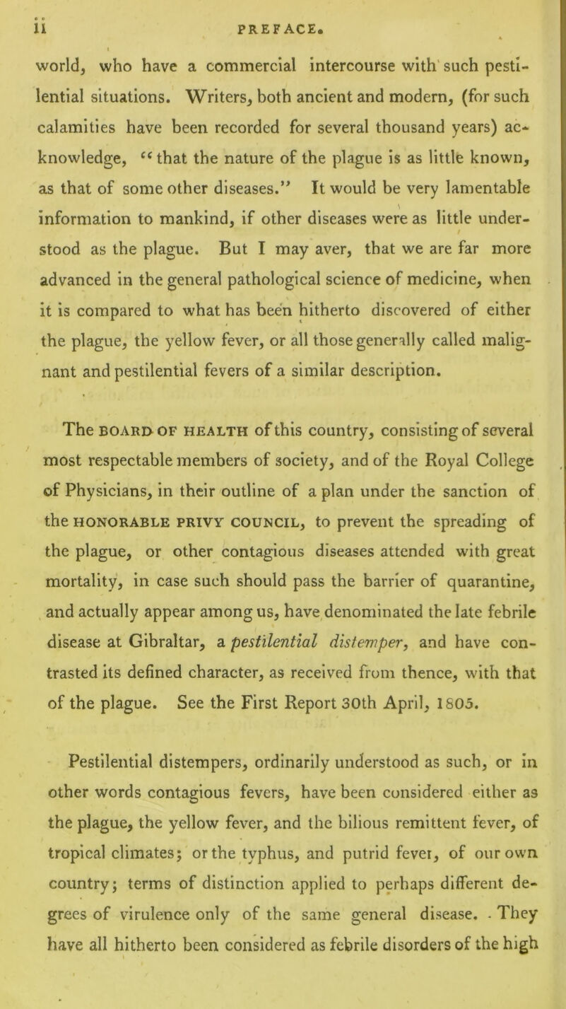 world, who have a commercial intercourse with’ such pesti- lential situations. Writers, both ancient and modern, (for such calamities have been recorded for several thousand years) ac- knowledge, ‘‘that the nature of the plague is as little known, as that of some other diseases.It would be very lamentable information to mankind, if other diseases were as little under- / stood as the plague. But I may aver, that we are far more advanced in the general pathological science of medicine, when it is compared to what has been hitherto discovered of either the plague, the yellow fever, or all those generally called malig- nant and pestilential fevers of a similar description. The BOARD OF HEALTH of this country, consisting of several most respectable members of society, and of the Royal College of Physicians, in their outline of a plan under the sanction of the HONORABLE PRIVY COUNCIL, to prevent the spreading of the plague, or other contagious diseases attended with great mortality, in case such should pass the barrier of quarantine, and actually appear among us, have denominated the late febrile disease at Gibraltar, a pestilential distemper, and have con- trasted its defined character, as received from thence, with that of the plague. See the First Report 30th April, 1S05. Pestilential distempers, ordinarily understood as such, or in other words contagious fevers, have been considered either as the plague, the yellow fever, and the bilious remittent fever, of tropical climates; or the typhus, and putrid fever, of our own country; terms of distinction applied to perhaps different de- grees of virulence only of the same general disease. - They have all hitherto been considered as febrile disorders of the high