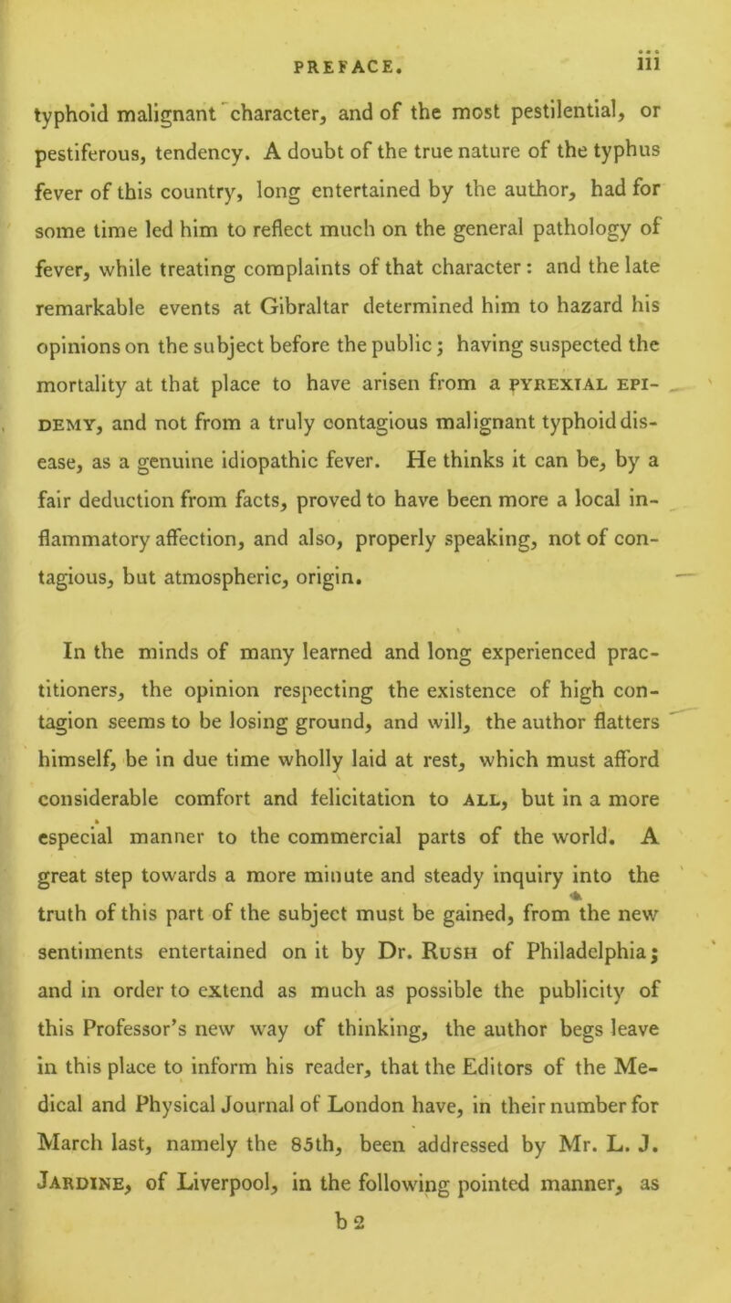 typhoid malignant character, and of the most pestilential, or pestiferous, tendency. A doubt of the true nature of the typhus fever of this country, long entertained by the author, had for some time led him to reflect much on the general pathology of fever, while treating complaints of that character: and the late remarkable events at Gibraltar determined him to hazard his opinions on the subject before the public j having suspected the mortality at that place to have arisen from a pyrexial epi- DEMY, and not from a truly contagious malignant typhoid dis- ease, as a genuine idiopathic fever. He thinks it can be, by a fair deduction from facts, proved to have been more a local in- flammatory affection, and also, properly speaking, not of con- tagious, but atmospheric, origin. In the minds of many learned and long experienced prac- titioners, the opinion respecting the existence of high con- tagion seems to be losing ground, and will, the author flatters himself, be in due time wholly laid at rest, which must afford considerable comfort and felicitation to all, but in a more especial manner to the commercial parts of the world. A great step towards a more minute and steady Inquiry into the truth of this part of the subject must be gained, from the new sentiments entertained on it by Dr. Rush of Philadelphia; and in order to extend as much as possible the publicity of this Professor’s new way of thinking, the author begs leave in this place to inform his reader, that the Editors of the Me- dical and Physical Journal of London have, in their number for March last, namely the 85th, been addressed by Mr. L. J. Jardine, of Liverpool, in the following pointed manner, as b 2