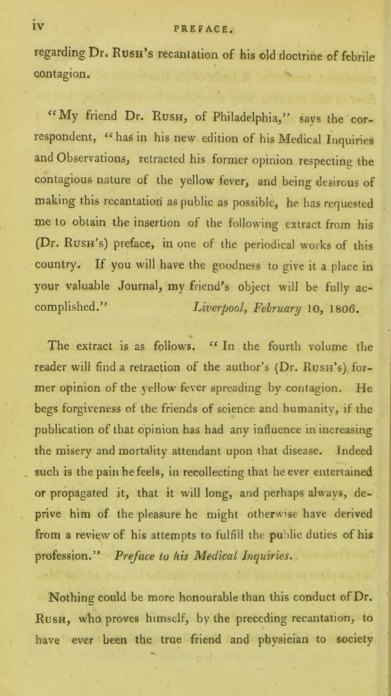 regarding Dr. Rush’s recantation of his old doctrine of febrile contagion. t friend Dr. Rush, of Philadelphia,” s'ays the cor- respondent, ^^has in his new edition of his IWiedical Inrjuiries and Observations, retracted his former opinion respecting the contagious nature of the yellow fever, and being desirous of making this recantation as public as possible, he has requested me to obtain the insertion of the following extract from his (Dr. Rush’s) preface, in one of the periodical works of this country. If you will have the goodness to give it a place in your valuable Journal, my friend’s object will be fully ac- complished.” Liverpool, February 10, 1806. % The extract is as follows, ‘‘ In the fourth volume the reader will find a retraction of the author’s (Dr. Rush’s), for- mer opinion of the yellow fever spreading by contagion. He begs forgiveness of the friends of science and humanity, if the publication of that opinion has had any influence in increasing the misery and mortality attendant upon that disease. Indeed , such is the pain he feels, in recollecting that he ever entertained or propagated it, that it will long, and perhaps always, de- prive him of the pleasure he might otherwise have derived from a review of his attempts to fulfill the public duties of his profession.” Preface to his Medical Inquiries. | Nothing could be more honourable than this conduct of Dr. '! Rush, who proves himself, by the preceding recantation, to have ever been the true friend and physician to society