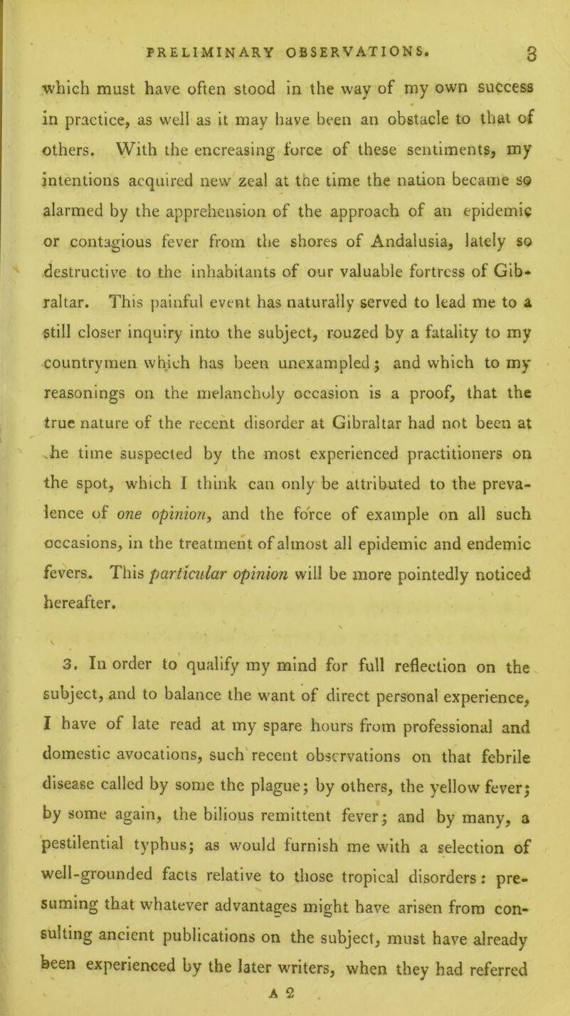 which must have often stood in the way of my own success in practice, as well as it may have been an obstacle to that of others. With the encreasing force of these sentiments, my intentions acquired new zeal at the time the nation became so alarmed by the apprehension of the approach of an epidemic or contagious fever from the shores of Andalusia, lately so destructive to the inhabitants of our valuable fortress of Gib- raltar. This painful event has naturally served to lead me to a still closer inquiry into the subject, rouzed by a fatality to my countrymen which has been unexampled; and which to my reasonings on the melancholy occasion is a proof, that the true nature of the recent disorder at Gibraltar had not been at vhe time suspected by the most experienced practitioners on the spot, which I think can only be attributed to the preva- lence of one opinion^ and the force of example on all such occasions, in the treatment of almost all epidemic and endemic fevers. This particular opinion will be more pointedly noticed hereafter. N \ 3. In order to qualify my mind for full reflection on the subject, and to balance the want of direct personal experience, I have of late read at my spare hours from professional and domestic avocations, such'recent observations on that febrile disease called by some the plague; by others, the yellow fever; by some again, the bilious remittent fever; and by many, a pestilential typhus; as would furnish me with a selection of well-grounded facts relative to those tropleal disorders: pre- suming that whatever advantages might have arisen from con- sulting ancient publications on the subject, must have already been experienced by the later writers, when they had referred A 2 .