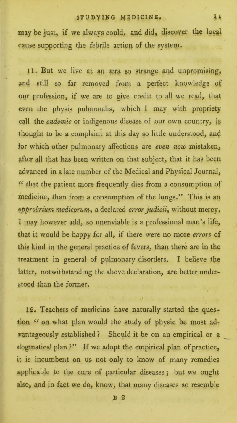 may be just, if we always could, and did, discover the loc^ cause supporting the febrile action of the system. 11. But we live at an sera so strange and unpromising, and still so far removed from a perfect knowledge of our profession, if we are to give credit to all we read, that even the physis pulmonalis, which I may with propriety call the endemic or indigenous disease of our own country, is thought to be a complaint at this day so little understood, and for which other pulmonary affections are even now mistaken, after all that has been written on that subject, that it has been advanced in a late number of the Medical and Physical Journal, that the patient more frequently dies from a consumption of medicine, than from a consumption of the lungs.’’ This is an opprobrium medicorum^ a declared error judicii, without mercy, I may however add, so unenviable is a professional man’s life, that it would be happy for all, if there were no more errors of this kind in the general practice of fevers, than there are in the treatment in general of pulmonary disorders. I believe the latter, notwithstanding the above declaration, are better under- stood than the former. » J2. Teachers of medicine have naturally started the ques- tion on what plan would the study of physic be most ad- vantageously established ? Should it be on an empirical or a dogmatical plan?” If we adopt the empirical plan of practice, it is incumbent on us not only to know of many remedies applicable to the cure of particular diseases; but we ought also, and in fact we do, know, that many diseases so resemble