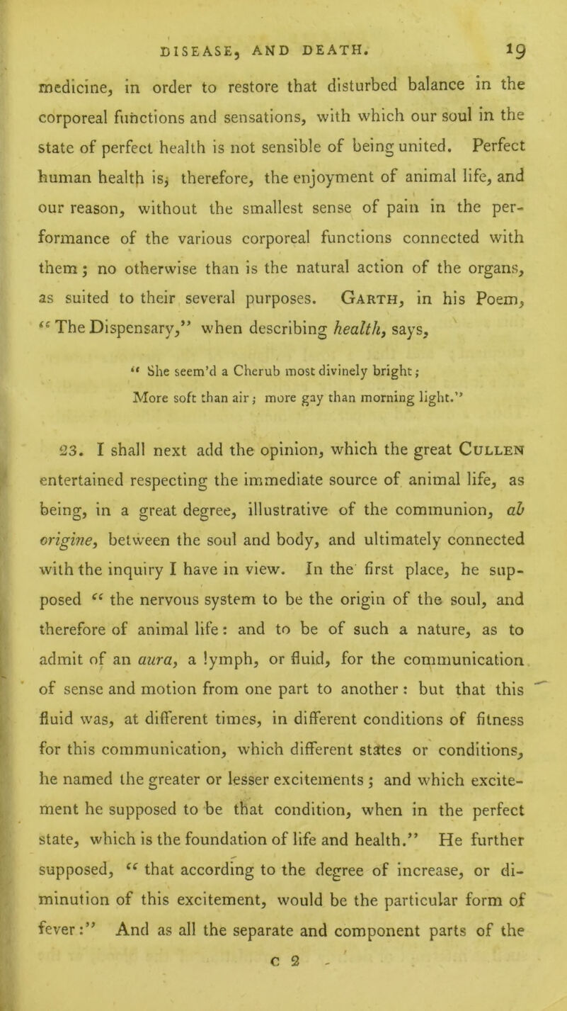 medicine, in order to restore that disturbed balance in the corporeal functions and sensations, with which our soul in the state of perfect health is not sensible of being united. Perfect human health isj therefore, the enjoyment of animal life, and our reason, without the smallest sense of pain in the per- formance of the various corporeal functions connected with them; no otherwise than is the natural action of the organs, as suited to their several purposes. Garth, in his Poem, The Dispensary,” when describing health, says, •* She seem’d a Cherub most divinely bright; More soft than air; more gay than morning light.” ‘23. I shall next add the opinion, which the great Cullen entertained respecting the immediate source of animal life, as being, in a great degree, illustrative of the communion, ah origine, between the soul and body, and ultimately connected with the inquiry I have in view. In the first place, he sup- posed the nervous system to be the origin of the soul, and therefore of animal life: and to be of such a nature, as to admit of an aura, a lymph, or fluid, for the communication of sense and motion from one part to another: but that this fluid w’as, at different times, in different conditions of fitness for this communication, which different states or conditions, he named the greater or lesser excitements ; and which excite- ment he supposed to be that condition, when in the perfect state, which is the foundation of life and health.” He further supposed, that according to the degree of Increase, or di- minution of this excitement, would be the particular form of fever:” And as all the separate and component parts of the c 2