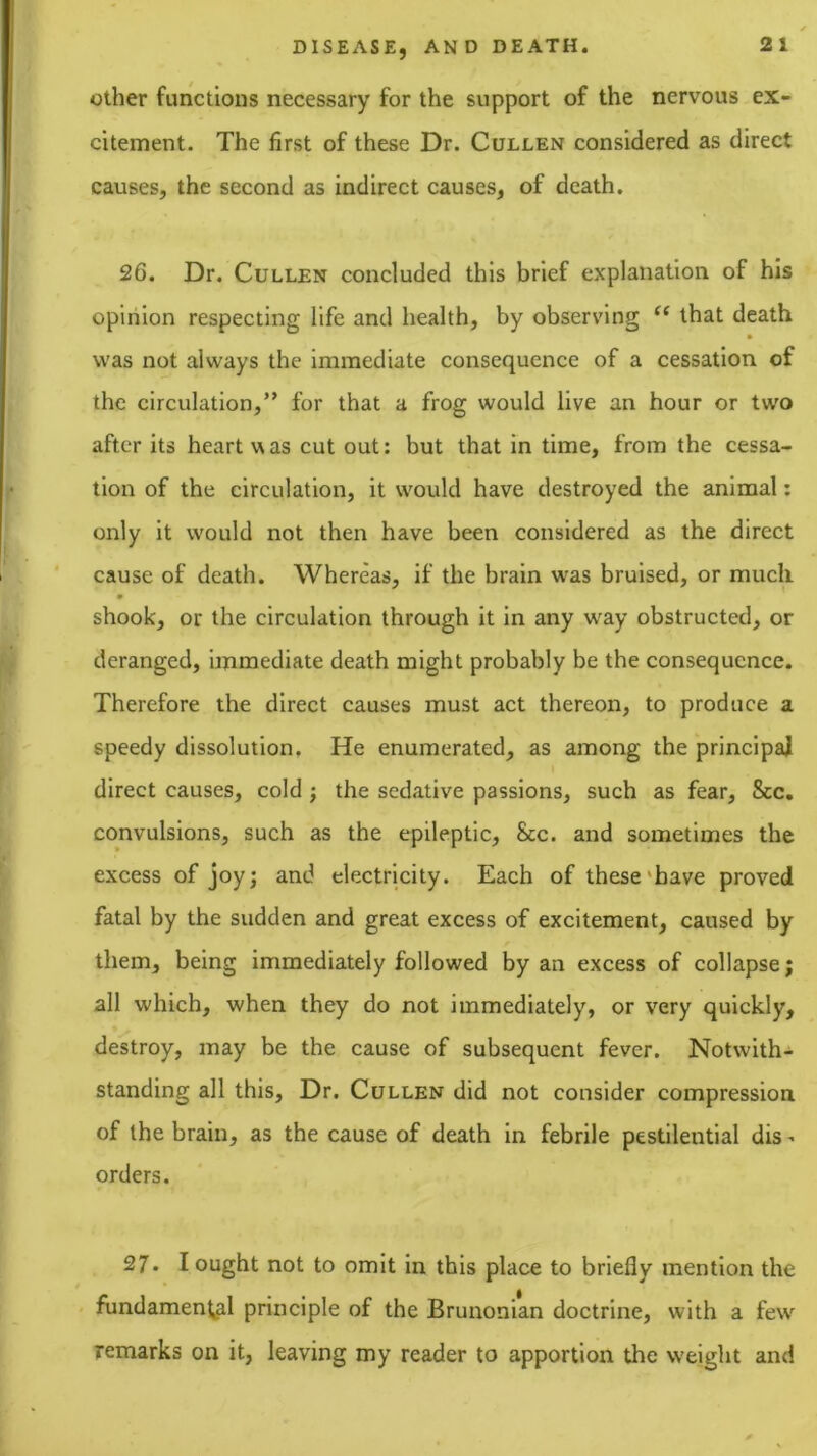 Other functions necessary for the support of the nervous ex- citement. The first of these Dr. Cullen considered as direct causes, the second as indirect causes, of death. 26. Dr. Cullen concluded this brief explanation of his opinion respecting life and health, by observing “ that death was not always the Immediate consequence of a cessation of the circulation,” for that a frog would live an hour or two after its heart w as cut out: but that in time, from the cessa- tion of the circulation, it would have destroyed the animal: only it would not then have been considered as the direct cause of death. Whereas, if the brain was bruised, or much m shook, or the circulation through it in any way obstructed, or deranged, immediate death might probably be the consequence. Therefore the direct causes must act thereon, to produce a speedy dissolution. He enumerated, as among the principal direct causes, cold ; the sedative passions, such as fear. See, convulsions, such as the epileptic. See. and sometimes the excess of joy j and electricity. Each of these‘have proved fatal by the sudden and great excess of excitement, caused by them, being immediately followed by an excess of collapse; all which, when they do not immediately, or very quickly, destroy, may be the cause of subsequent fever. Notwith- standing all this. Dr. Cullen did not consider compression of the brain, as the cause of death in febrile pestilential dis- orders. ^ 27. I ought not to omit in this place to briefly mention the fundamental principle of the Brunonian doctrine, with a few remarks on it, leaving my reader to apportion the weight and