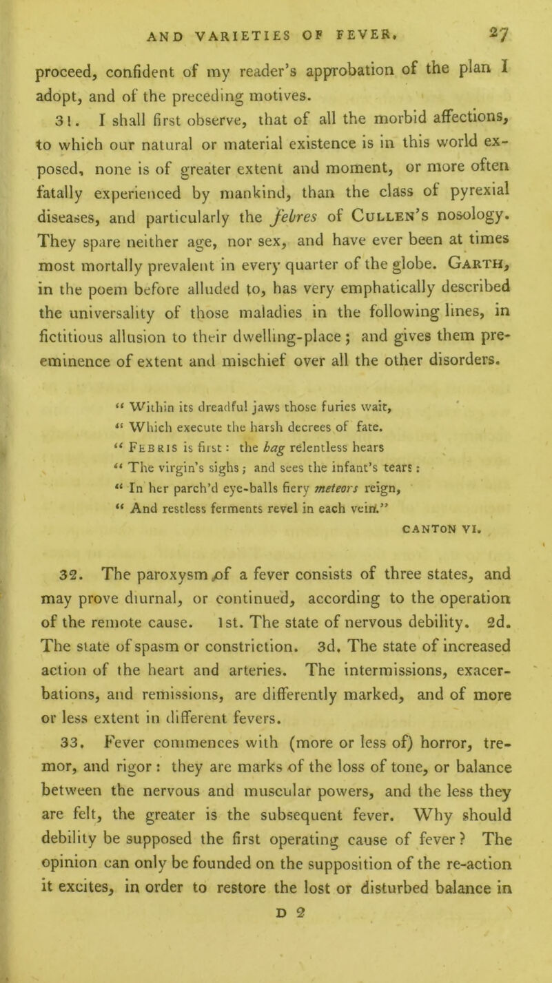proceed, confident of my reader’s approbation of the plan I adopt, and of the preceding motives. 31. I shall first observe, that of all the morbid affections, to which our natural or material existence is in this world ex- posed, none is of greater extent and moment, or more often fatally experienced by mankind, than the class of pyrexial diseases, and particularly the Jebres of Cullen’s nosology. They spare neither age, nor sex, and have ever been at times most mortally prevalent in every quarter of the globe. Garth, in the poem before alluded to, has very emphatically described the universality of those maladies in the following lines, in fictitious allusion to their dwelling-place; and gives them pre- eminence of extent and mischief over all the other disorders. “ Within its dreadful jaws those furies wait, “ Which execute the harsh decrees of fate. “ Feb RIS is first: the bag relentless hears “ The virgin’s sighs; and sees the infant’s tears: “In her parch’d eye-balls fiery meteors reign, “ And restless ferments revel in each veiri.” CANTON VI. 32. The paroxysm/)f a fever consists of three states, and may prove diurnal, or continued, according to the operation of the remote cause. 1st. The state of nervous debility. 2d. The Slate of spasm or constriction. 3d. The state of Increased action of the heart and arteries. The intermissions, exacer- bations, and remissions, are differently marked, and of more or less extent in different fevers. 33. Fever commences with (more or less of) horror, tre- mor, and rigor : they are marks of the loss of tone, or balance between the nervous and muscular powers, and the less they are felt, the greater is the subsequent fever. Why should debility be supposed the first operating cause of fever? The opinion can only be founded on the supposition of the re-action it excites, in order to restore the lost or disturbed balance in D 2