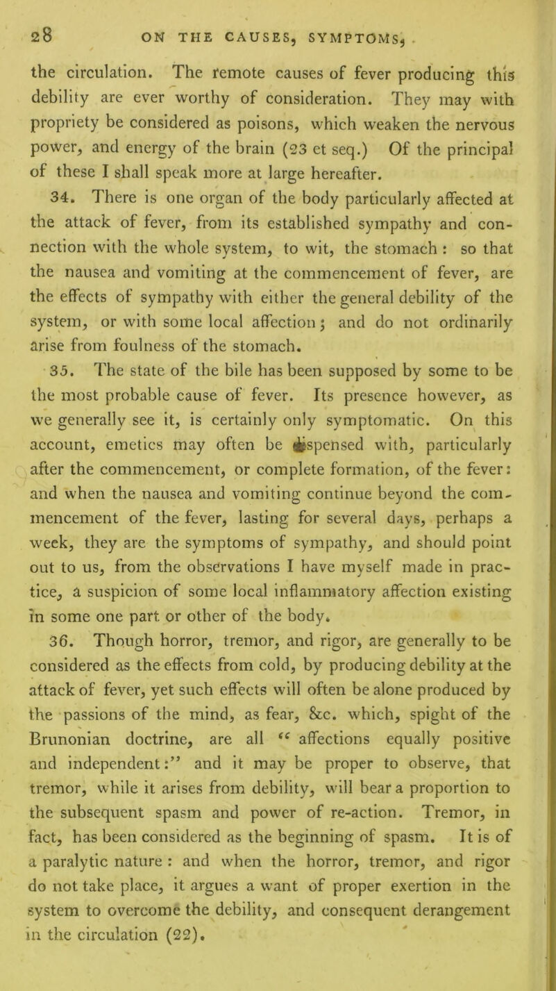 the circulation. The remote causes of fever producing this debility are ever worthy of consideration. They may with propriety be considered as poisons, which weaken the nervous power, and energy of the brain (23 et seq.) Of the principal of these I shall speak more at large hereafter. 34. There is one organ of the body particularly affected at the attack of fever, from its established sympathy and con- nection with the whole system, to wit, the stomach : so that the nausea and vomiting at the commencement of fever, are the effects of sympathy with either the general debility of the system, or with some local affection j and do not ordinarily arise from foulness of the stomach. 35. The state of the bile has been supposed by some to be the most probable cause of fever. Its presence however, as we generally see it, is certainly only symptomatic. On this account, emetics may often be itspensed with, particularly after the commencement, or complete formation, of the fever: and when the nausea and vomiting continue beyond the com- mencement of the fever, lasting for several days, perhaps a week, they are the symptoms of sympathy, and should point out to us, from the observations I have myself made in prac- tice, a suspicion of some local inflammatory affection existing m some one part or other of the body. 36. Though horror, tremor, and rigor, are generally to be considered as the effects from cold, by producing debility at the attack of fever, yet such effects will often be alone produced by the passions of the mind, as fear, &c. which, spight of the Brunonian doctrine, are all affections equally positive and independent:” and it may be proper to observe, that tremor, while it arises from debility, w'ill bear a proportion to the subsequent spasm and power of re-action. Tremor, in fact, has been considered as the beginning of spasm. It is of a paralytic nature : and when the horror, tremor, and rigor do not take place, it argues a want of proper exertion in the system to overcome the debility, and consequent derangement in the circulation (22).