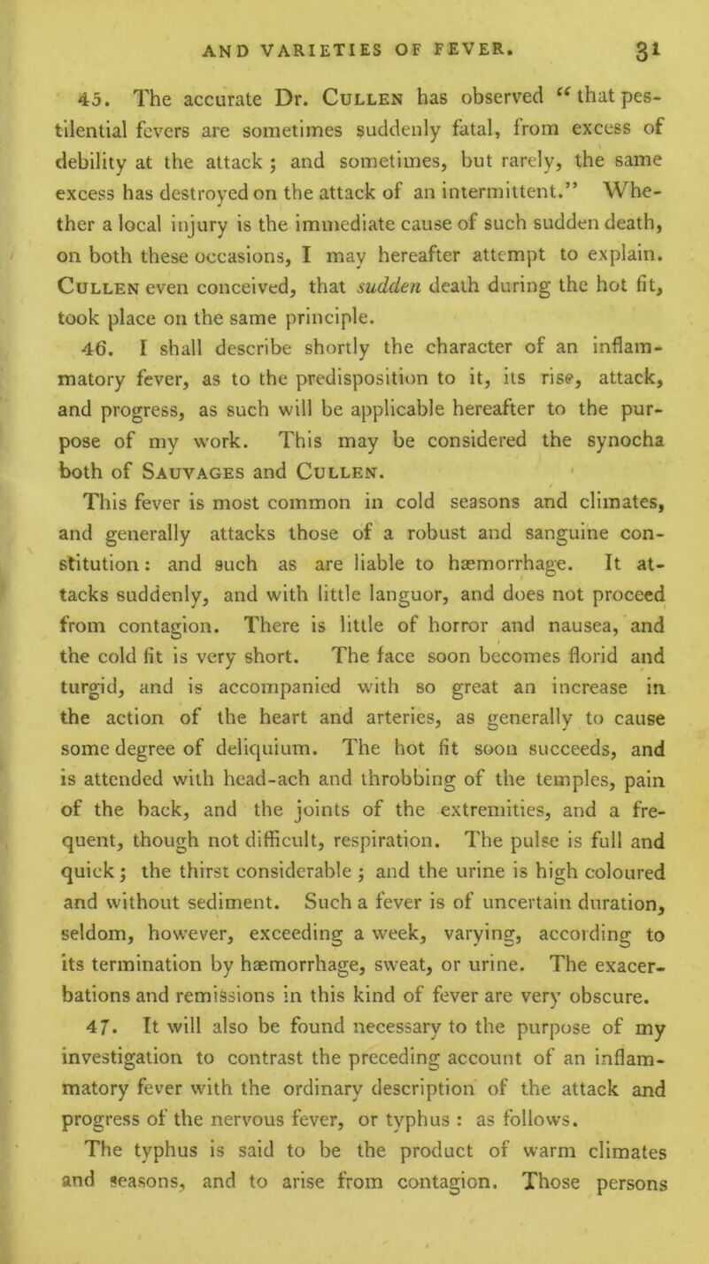 45. The accurate Dr. Cullen has observed that pes- tilential fevers are sometimes suddenly fatal, from excess of \ debility at the attack ; and sometimes, but rarely, the same excess has destroyed on the attack of an intermittent.” Whe- ther a local injury is the Immediate cause of such sudden death, on both these occasions, I may hereafter attempt to explain. Cullen even conceived, that sudden death during the hot fit, took place on the same principle. 46. I shall describe shortly the character of an inflam- matory fever, as to the predisposition to it, its rise, attack, and progress, as such will be applicable hereafter to the pur- pose of my work. This may be considered the synocha both of Sauvages and Cullen. This fever is most common in cold seasons and climates, and generally attacks those of a robust and sanguine con- stitution : and such as are liable to hasmorrhage. It at- tacks suddenly, and with little languor, and does not proceed from contagion. There is little of horror and nausea, and the cold fit is very short. The face soon becomes florid and turgid, and is accompanied with so great an increase in the action of the heart and arteries, as generally to cause some degree of deliquium. The hot fit soon succeeds, and is attended with head-ach and throbbing of the temples, pain of the back, and the joints of the extremities, and a fre- quent, though not difficult, respiration. The pulse is full and quick ^ the thirst considerable ; and the urine is high coloured and without sediment. Such a fever is of uncertain duration, seldom, however, exceeding a week, varying, according to its termination by haemorrhage, sweat, or urine. The exacer- bations and remissions in this kind of fever are very obscure. 47. It will also be found necessary to the purpose of my investigation to contrast the preceding account of an inflam- matory fever with the ordinary description of the attack and progress of the nervous fever, or typhus : as follows. The typhus is said to be the product of warm climates and seasons, and to arise from contagion. Those persons