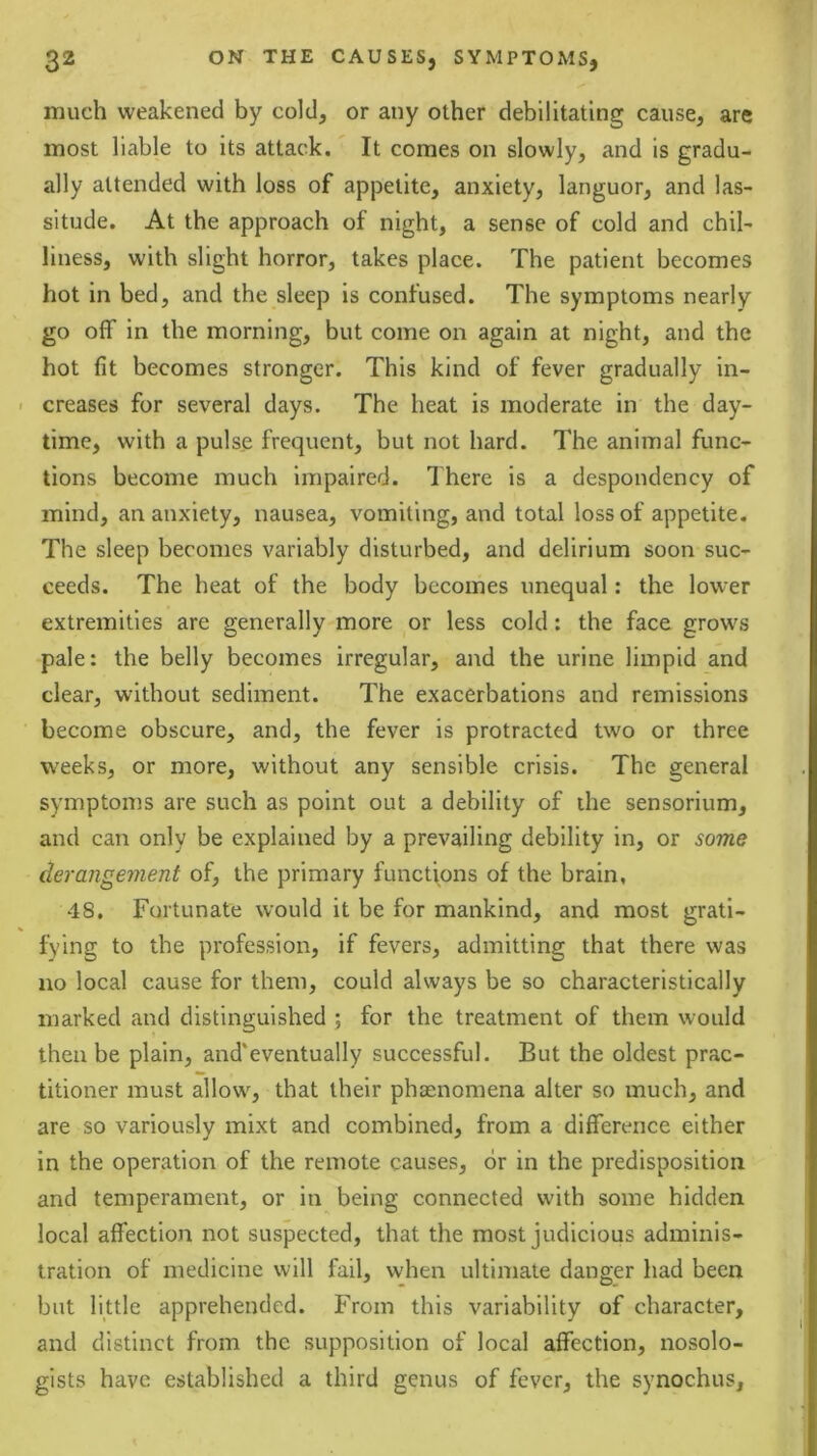 much weakened by cold, or any other debilitating cause, are most liable to its attack. It comes on slowly, and is gradu- ally attended with loss of appetite, anxiety, languor, and las- situde. At the approach of night, a sense of cold and chil- liness, with slight horror, takes place. The patient becomes hot in bed, and the sleep is confused. The symptoms nearly go off in the morning, but come on again at night, and the hot fit becomes stronger. This kind of fever gradually in- creases for several days. The heat is moderate in the day- time, with a pulse frequent, but not hard. The animal func- tions become much impaired. There is a despondency of mind, an anxiety, nausea, vomiting, and total loss of appetite. The sleep becomes variably disturbed, and delirium soon suc- ceeds. The heat of the body becomes unequal: the lower extremities are generally more or less cold: the face grows pale: the belly becomes irregular, and the urine limpid and clear, without sediment. The exacerbations and remissions become obscure, and, the fever is protracted two or three W'eeks, or more, without any sensible crisis. The general symptoms are such as point out a debility of the sensorium, and can only be explained by a prevailing debility in, or some derangement of, the primary functions of the brain, 48. Fortunate would it be for mankind, and most grati- fying to the profession, if fevers, admitting that there was no local cause for them, could always be so characteristically marked and distinguished ; for the treatment of them would then be plain, and'eventually successful. But the oldest prac- titioner must allow, that their phasnomena alter so much, and are so variously mixt and combined, from a difference either in the operation of the remote causes, or in the predisposition and temperament, or in being connected with some hidden local affection not suspected, that the most judicious adminis- tration of medicine will fail, when ultimate danger had been but little apprehended. From this variability of character, and distinct from the supposition of local affection, nosolo- gists have established a third genus of fever, the synochus.