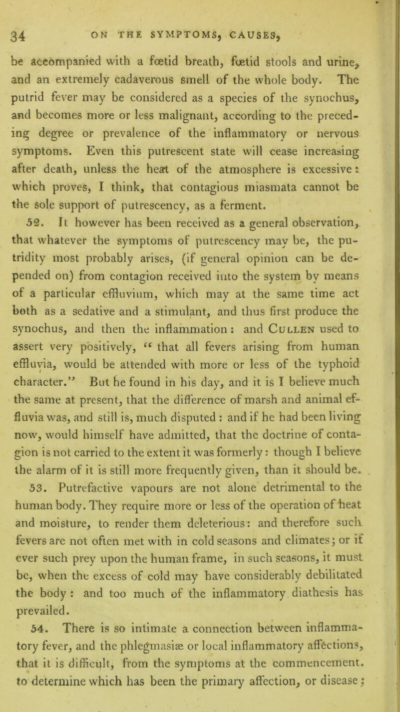 be accompanied with a foetid breath, foetid stools and urine, and an extremely cadaverous smell of the whole body. The putrid fever may be considered as a species of the synochus, and becomes more or less malignant, according to the preced- ing degree or prevalence of the inflammatory or nervous symptoms. Even this putrescent state will cease increasing after death, unless the heart of the atmosphere is excessive i which proves, I think, that contagious miasmata cannot be the sole support of putrescency, as a ferment. 32. It however has been received as a general observation, that whatever the symptoms of putrescency may be, the pu- tridity most probably arises, (if general opinion can be de- pended on) from contagion received into the system by means of a particular effluvium, which may at the same time act both as a sedative and a stimulant, and thus first produce the synochus, and then the inflammation: and Cullen used to assert very positively, ‘‘ that all fevers arising from human effluvia, would be attended with more or less of the typhoid character.’^ But he found in his day, and it is I believe much the same at present, that the difference of marsh and animal ef- fluvia was, and still is, much disputed : and if he had been living now, would himself have admitted, that the doctrine of conta- gion is not carried to the extent it was formerly: though I believe the alarm of it is still more frequently given, than it should be. 53. Putrefactive vapours are not alone detrimental to the human body. They require more or less of the operation of heat and moisture, to render them deleterious: and therefore such fevers are not often met with in cold seasons and climates; or if ever such prey upon the human frame, in such seasons, it must be, when the excess of cold may have considerably debilitated the body: and too much of the inflammatory diathesis has prevailed. 54. There is so intimate a connection between inflamma- tory fever, and the phlegmasiae or local inflammatory affections, that it is difficult, from the symptoms at the commencement, to determine which has been the primary affection, or disease;