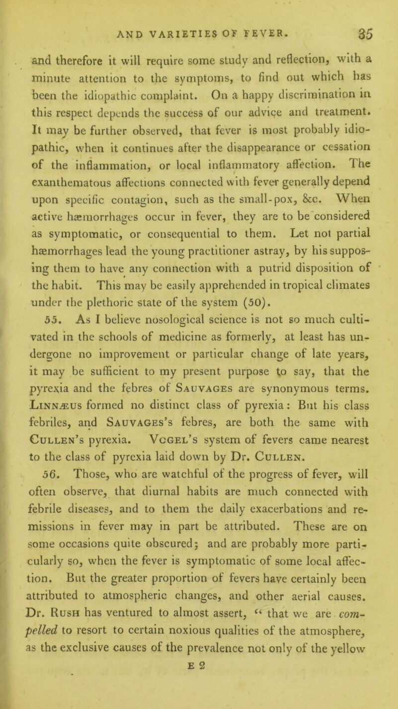 and therefore it will require some study and reflection, with a minute attention to the symptoms, to find out which has been the idiopathic complaint. On a happy discrimination in this respect depends the success of our adviqe and treatment. It may be further observed, that fever is most probably idio- pathic, when it continues after the disappearance or cessation of the inflammation, or local inflammatory aflection. The exanthematous affections connected with fever generally depend upon specific contagion, such as the small-pox, &c. When active haemorrhages occur in fever, they are to be considered as symptomatic, or consequential to them. Let not partial haemorrhages lead the young practitioner astray, by his suppos- ing them to have any connection with a putrid disposition of the habit. This may be easily ajiprehended in tropical climates under the plethoric state of the system (50). 55. As I believe nosological science is not so much culti- vated in the schools of medicine as formerly, at least has un- dergone no improvement or particular change of late years, it may be sufficient to my present purpose to say, that the pyrexia and the f'ebres of Sauvages are synonymous terms. Linn^us formed no distinct class of pyrexia: But his class febriles, and Sauvages’s f’ebres, are both the same with Cullen’s pyrexia. Vcgel’s system of fevers came nearest to the class of pyrexia laid down by Dr. Cullen. 56. Those, who are watchful of the progress of fever, will often observe, that diurnal habits are much connected with febrile diseases, and to them the daily exacerbations and re- missions in fever may in part be attributed. These are on some occasions quite obscured; and are probably more parti- cularly so, when the fever is symptomatic of some local affec- tion. But the greater proportion of fevers have certainly been attributed to atmospheric changes, and other aerial causes. Dr. Rush has ventured to almost assert, “ that we are com- pelled to resort to certain noxious qualities of the atmosphere, as the exclusive causes of the prevalence not only of the yellow E 2