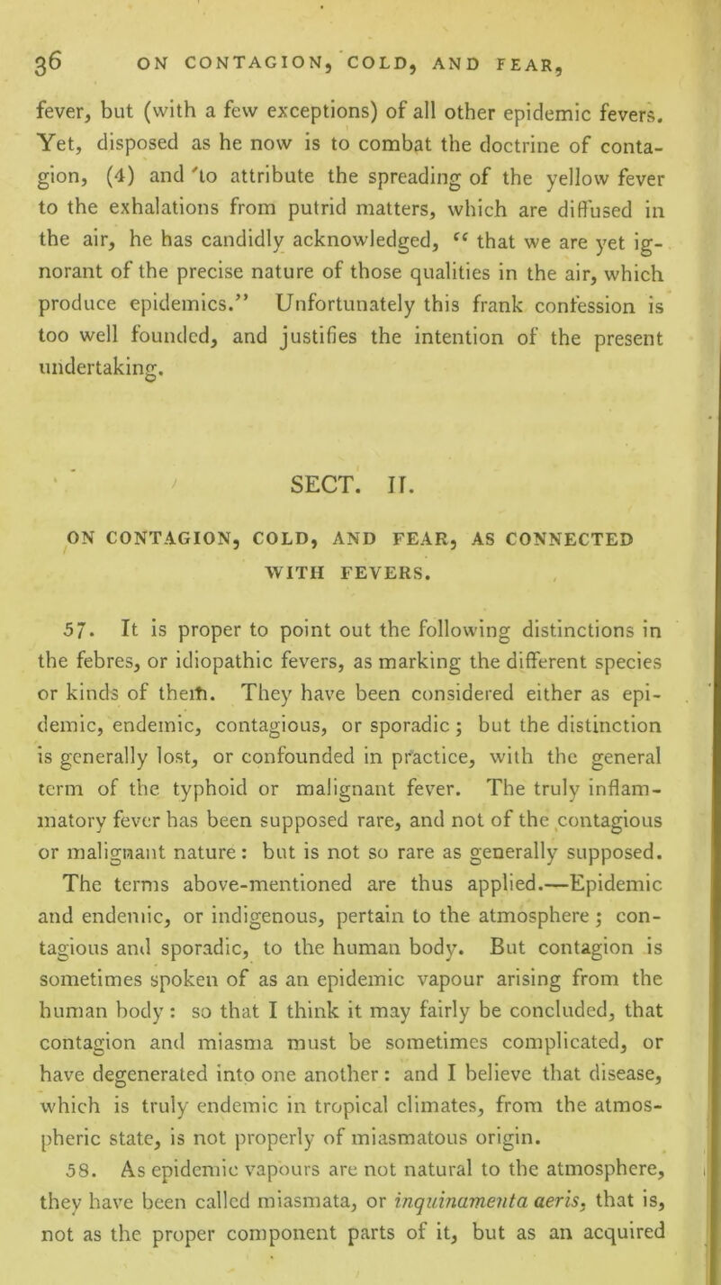 fever, but (with a few exceptions) of all other epidemic fevers. Yet, disposed as he now is to combat the doctrine of conta- gion, (4) and 'to attribute the spreading of the yellow fever to the exhalations from putrid matters, which are diffused in the air, he has candidly acknowledged, “ that we are yet ig- norant of the precise nature of those qualities in the air, which produce epidemics.” Unfortunately this frank confession is too well founded, and justifies the intention of the present undertaking. ^ SECT. II. ON CONTAGION, COLD, AND FEAR, AS CONNECTED WITH FEVERS. 57. It is proper to point out the following distinctions in the febres, or idiopathic fevers, as marking the different species or kinds of theiti. They have been considered either as epi- demic, endemic, contagious, or sporadic ; but the distinction is generally lost, or confounded in practice, with the general term of the typhoid or malignant fever. The truly inflam- matory fever has been supposed rare, and not of the contagious or malignant nature: but is not so rare as generally supposed. The terms above-mentioned are thus applied.—Epidemic and endemic, or indigenous, pertain to the atmosphere ; con- tagious and sporadic, to the human body. But contagion is sometimes spoken of as an epidemic vapour arising from the human body: so that I think it may fairly be concluded, that contagion and miasma must be sometimes complicated, or have degenerated into one another: and I believe that disease, which is truly endemic in tropical climates, from the atmos- pheric state, is not properly of miasmatous origin. 58. As epidemic vapours are not natural to the atmosphere, they have been called miasmata, or inqiiinamenta aeris, that is, not as the proper component parts of it, but as an acquired