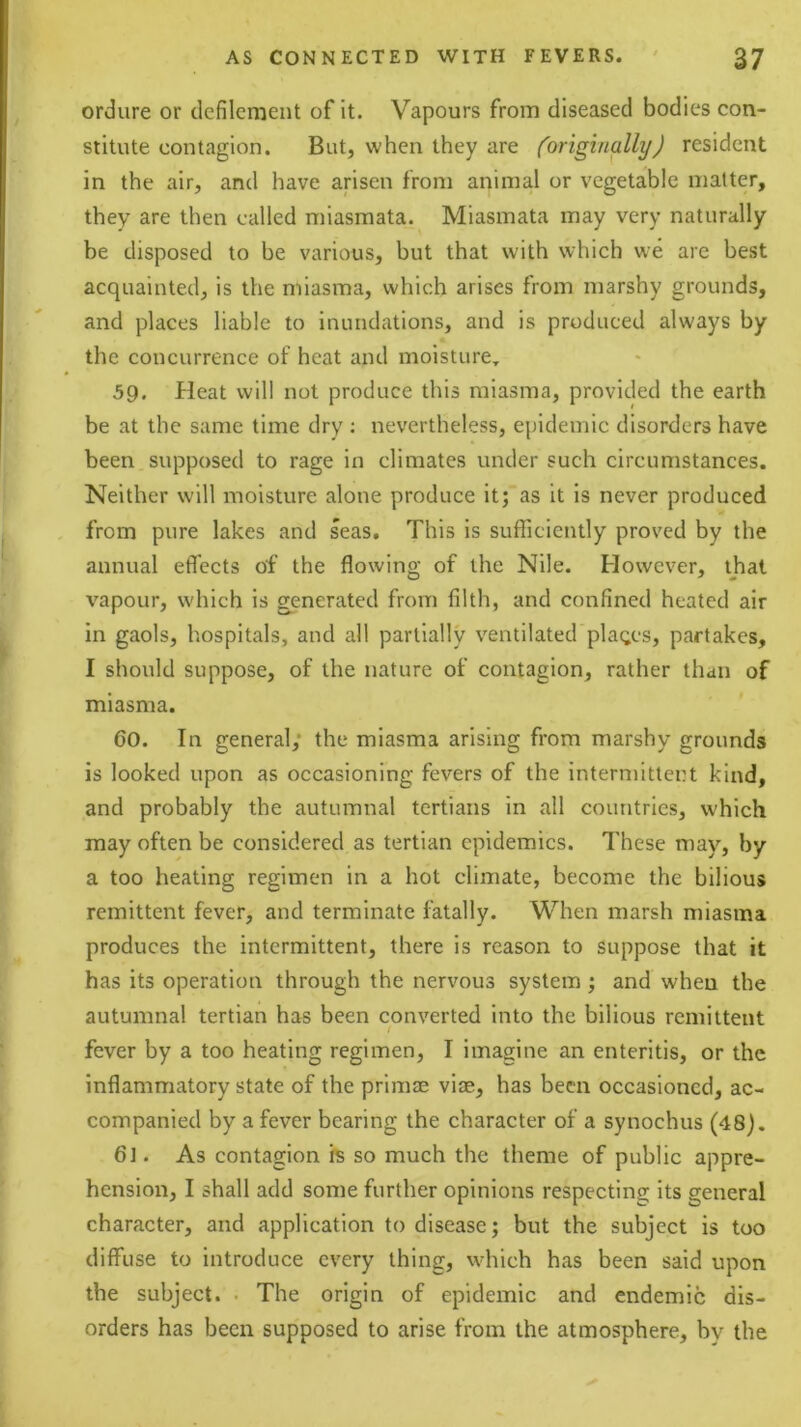 ordure or defilement of it. Vapours from diseased bodies con- stitute contagion. But, when they are (originally) resident in the air, and have arisen from animal or vegetable matter, they are then called miasmata. Miasmata may very naturally be disposed to be various, but that with which we are best acquainted, is the miasma, which arises from marshy grounds, and places liable to inundations, and is produced always by the concurrence of heat and moisture.. 59. Heat will not produce this miasma, provided the earth be at the same time dry : nevertheless, epidemic disorders have been supposed to rage in climates under such circumstances. Neither will moisture alone produce it; as it is never produced from pure lakes and seas. This is sufficiently proved by the annual etTects of the flowing of the Nile. However, that vapour, which is generated from filth, and confined heated air in gaols, hospitals, and all partially ventilated places, partakes, I should suppose, of the nature of contagion, rather than of miasma. 60. In general; the miasma arising from marshy grounds is looked upon as occasioning fevers of the intermittent kind, and probably the autumnal tertians in all countries, which may often be considered as tertian epidemics. These may, by a too heating regimen in a hot climate, become the bilious remittent fever, and terminate fatally. When marsh miasma produces the intermittent, there is reason to suppose that it has its operation through the nervous system; and when the autumnal tertian has been converted into the bilious remittent I fever by a too heating regimen, I imagine an enteritis, or the inflammatory state of the prim£E vice, has been occasioned, ac- companied by a fever bearing the character of a synochus (48). 6]. As contagion is so much the theme of public appre- hension, I shall add some further opinions respecting its general character, and application to disease; but the subject is too diffuse to introduce every thing, which has been said upon the subject. . The origin of epidemic and endemic dis- orders has been supposed to arise from the atmosphere, by the