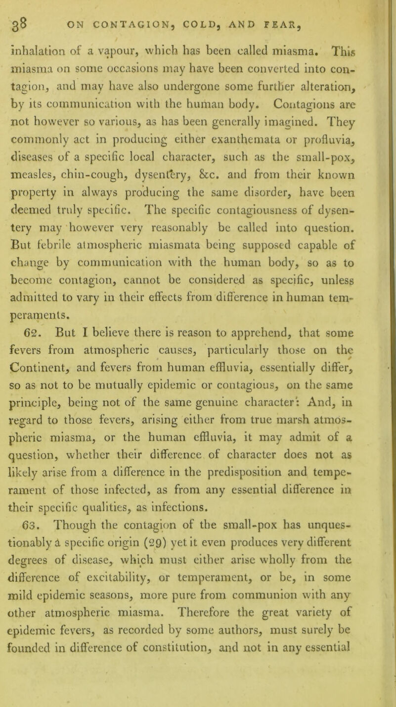 inhalation of a vapour, which has been called miasma. This miasma on some occasions may have been converted into con- tagion, and may have also undergone some further alteration, by its communication with the human body. Contagions are not however so various, as has been generally imagined. They commonly act in producing either exanthemata or profluvia, diseases of a specific local character, such as the small-pox, measles, chin-cough, dysentery, &c. and from their known property in always producing the same disorder, have been deemed truly specific. The specific contagiousness of dysen- tery may‘however very reasonably be called into question. But febrile atmospheric miasmata being supposed capable of change by communication with the human body, so as to become contagion, cannot be considered as specific, unless admitted to vary in their effects from difi'ercnce in human tem- peraments. 62. But I believe there is reason to apprehend, that some fevers from atmospheric causes, particularly those on the Continent, and fevers from human effluvia, essentially differ, so as not to be mutually epidemic or contagious, on the same principle, being not of the same genuine character: And, in regard to those fevers, arising either from true marsh atmos- pheric miasma, or the human effluvia, it may admit of a question, whether their difference of character does not as likely arise from a difference in the predisposition and tempe- rament of those infected, as from any essential difference in their specific qualities, as infections. 63. Though the contagion of the small-pox has unques- tionably d specific origin (29) yet it even produces very different degrees of disease, which must either arise wholly from the difference of excitability, or temperament, or be, in some mild epidemic seasons, more pure from communion with any other atmospheric miasma. Therefore the great variety of epidemic fevers, as recorded by some authors, must surely be founded in difference of constitution, and not in any essential
