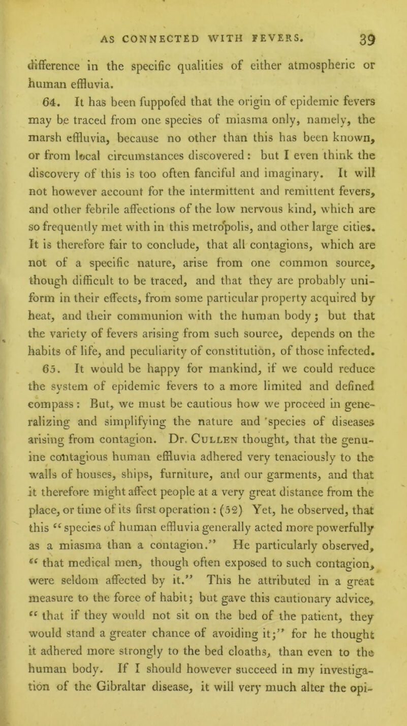difference in the specific qualities of either atmospheric or human effluvia. 64. It has been fuppofed that the origin of epidemic fevers may be traced from one species of miasma only, namely, the marsh effluvia, because no other than this has been known, or from local circumstances discovered : but I even think the discovery of this is too often fanciful and imaginary. It will not however account for the intermittent and remittent fevers, and other febrile affections of the low nervous kind, which are so frequently met with in this metro'polis, and other large cities. It is therefore fair to conclude, that all contagions, which are not of a specific nature, arise from one common source, though difficult to be traced, and that they are probably uni- form in their effects, from some particular property acquired by heat, and their communion with the human body; but that the variety of fevers arising from such source, depends on the habits of life, and peculiarity of constitution, of those infected. 65. It would be happy for mankind, if we could reduce the system of epidemic fevers to a more limited and defined compass: But, we must be cautious how we proceed in gene- ralizing and simplifying the nature and 'species of diseases arising from contagion. Dr. Cullen thought, that the genu- ine contagious human effluvia adhered very tenaciously to the w'alls of houses, ships, furniture, and our garments, and that it therefore might affect people at a very great distance from the place, or time of its first operation : (52) Yet, he observed, that this species of human effluvia generally acted more powerfully as a miasma than a contagion.” He particularly observed, that medical men, though often exposed to such contagion, were seldom affected by it.” This he attributed in a great measure to the force of habit; but gave this cautionary advice, that if they would not sit on the bed of the patient, they would stand a greater chance of avoiding it;” for he thought it adhered more strongly to the bed cloaths, than even to the human body. If I should however succeed in my investiga- tion of the Gibraltar disease, it will very much alter the opi-