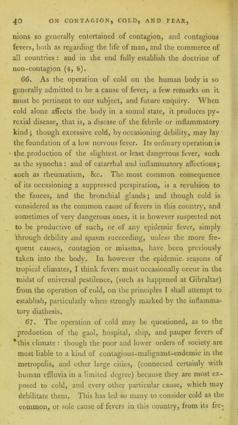 nlons so generally entertained of contagion, and contagious fevers, both as regarding the life of man, and the commerce of all countries : and in the end fully establish the doctrine of non-contagion (4, 8). 66. As the operation of cold on the human body is so generally admitted to be a cause of fever, a few remarks on it must be pertinent to our subject, and future enquiry. When cold alone affects the body in a sound state, it produces py- rexlal disease, that is, a disease of the febrile or inflammatory kind; though excessive cold, by occasioning debility, may lay ' the foundation of a low nervous fever. Its ordinary operation is the production of the slightest or least dangerous fever, such as the synocha : and of catarrhal and inflammatory affections; such as rheumatism, &c. The most common consequence of its occasioning a suppressed perspiration, is a revulsion to the fauces, and the bronchial glands; and though cold is considered as the common cause of fevers in this country, and sometimes of very dangerous ones, it is however suspected not to be productive of such, or of any epidemic fever, simply ^through debility and spasm succeeding, unless the more fre- quent causes, contagion or miasma, have been previously taken into the body. In however the epidemic seasons of tropical climates, I think fevers must occasionally occur in the midst of universal pestilence, (such as happened at Gibraltar) from the operation of cold, on the principles I shall attempt to establish, particularly when strongly marked by the inflamma- tory diathesis. 67. The operation of cold may be questioned, as to the production of the gaol, hospital, ship, and pauper fevers of *this climate : though the poor and lower orders of society are most liable to a kind of contagious-malignant-endemic in the metropolis, and other large cities, (connected certainly with human effluvia in a limited degree) because they are most ex- posed to cold, and every other particular cause, which may debilitate them. This has led so many to consider cold as the common, or sole cause of fevers in this country, from its fre-