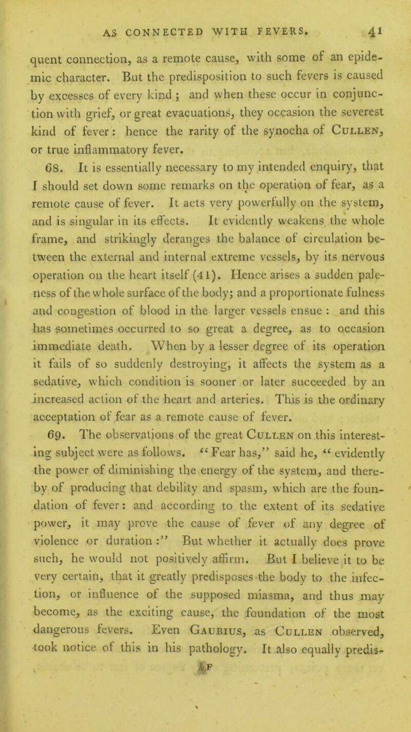quent connection, as a remote cause, with some of an epide- mic character. But the predisposition to such fevers is caused by excesses of every kind ; and when these occur in conjunc- tion with grief, or great evacuations, they occasion the severest kind of fever: hence the rarity of the synocha of Cullen, or true inflammatory fever. 68. It is essentially necessary to my intended enquiry, that I should set down some remarks on the operation of fear, as a remote cause of fever. It acts very powerfully on the system, and is singular in its effects. It evidently weakens the whole frame, and strikingly deranges the balance of circulation be- tween the external and internal extreme vessels, by its nervous operation on the heart itself (41). Hence arises a sudden pale- ness of the whole surface of the body; and a proportionate fulness and congestion of blood in the larger vessels ensue : and this has sometimes occurred to so great a degree, as to occasion immediate death. When by a lesser degree of its operation it fails of so suddenly destroying, it affects the system as a sedative, which condition is sooner or later succeeded by an increased action of the heart and arteries. This is the ordinary acceptation of fear as a remote cause of fever. 69. The observations of the great Cullen on this interest- ing subject were as follows. ‘‘ Fear has,” said he, “ evidently the power of diminishing the energy of the system, and there- by of producing that debility and spasm, which are the foun- dation of fever: and according to the extent of its sedative power, it may prove the cause of fever of any degree of violence or duration But whether it actually does prove such, he would not positively affirm. But I believe it to be very certain, that it greatly predisposes the body to the infec- tion, or inffuence of the supposed miasma, and thus may become, as the exciting cause, the foundation of the most dangerous fevers. Even Gaubius, as Cullen observed, took notice of this in his pathology. It also equally predis-